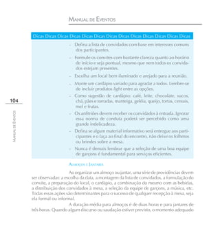 MANUAL DE EVENTOS

                    Dicas Dicas Dicas Dicas Dicas Dicas Dicas Dicas Dicas Dicas Dicas Dicas Dicas
                                       – Defina a lista de convidados com base em interesses comuns
                                           dos participantes.
                                       –   Formule os convites com bastante clareza quanto ao horário
                                            de início e seja pontual, mesmo que nem todos os convida-
                                            dos estejam presentes.
                                       –   Escolha um local bem iluminado e arejado para a reunião.
                                       –   Monte um cardápio variado para agradar a todos. Lembre-se
                                           de incluir produtos light entre as opções.
                                       –   Como sugestão de cardápio: café, leite, chocolate, sucos,
104                                        chá, pães e torradas, manteiga, geléia, queijo, tortas, cereais,
                                           mel e frutas.
MANUAL DE EVENTOS




                                       – Os anfitriões devem receber os convidados à entrada. Ignorar
                                           essa norma de conduta poderá ser percebido como uma
                                           grande indelicadeza.
                                       – Defina se algum material informativo será entregue aos parti-
                                           cipantes e o faça ao final do encontro, não deixe os folhetos
                                           ou brindes sobre a mesa.
                                       –   Nunca é demais lembrar que a seleção de uma boa equipe
                                           de garçons é fundamental para serviços eficientes.

                                       ALMOÇOS E JANTARES
                                        Ao organizar um almoço ou jantar, uma série de providências devem
                    ser observadas: a escolha da data, a montagem da lista de convidados, a formulação do
                    convite, a preparação do local, o cardápio, a combinação do mesmo com as bebidas,
                    a distribuição dos convidados à mesa, a seleção da equipe de garçons, a música, etc.
                    Todas essas ações são determinantes para o sucesso de qualquer recepção à mesa, seja
                    ela formal ou informal.
                                        A duração média para almoços é de duas horas e para jantares de
                    três horas. Quando algum discurso ou saudação estiver previsto, o momento adequado
 