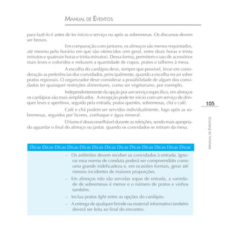 MANUAL DE EVENTOS

para fazê-lo é antes de ter início o serviço ou após as sobremesas. Os discursos devem
ser breves.
                     Em comparação com jantares, os almoços são menos requintados,
até mesmo pelo horário em que são oferecidos (em geral, entre doze horas e trinta
minutos e quatroze horas e trinta minutos). Dessa forma, permitem o uso de acessórios
mais leves e coloridos e reduzem a quantidade de copos, pratos e talheres à mesa.
                     A escolha do cardápio deve, sempre que possível, levar em consi-
deração as preferências dos convidados, principalmente, quando a escolha recair sobre
pratos regionais. O organizador deve considerar a possibilidade de algum dos convi-
dados ter quaisquer restrições alimentares, como ser vegetariano, por exemplo.
                     Independentemente da opção por um serviço específico, em almoços
os cardápios são mais simplificados. A recepção pode ter início com um serviço de drin-
ques leves e aperitivos, seguido pela entrada, pratos quentes, sobremesas, chá e café.     105
                     Café e chá podem ser servidos individualmente, logo após as so-
bremesas, seguidos por licores, conhaque e água mineral.




                                                                                           MANUAL DE EVENTOS
                     O fumo é desaconselhável durante as refeições, sendo mais apropria-
do aguardar o final do almoço ou jantar, quando os convidados se retiram da mesa.



 Dicas Dicas Dicas Dicas Dicas Dicas Dicas Dicas Dicas Dicas Dicas Dicas Dicas
                    –   Os anfitriões devem receber os convidados à entrada. Igno-
                        rar essa norma de conduta poderá ser compreendido como
                        uma grande indelicadeza e, em ocasiões formais, gerar até
                        mesmo incidentes de maiores proporções.
                    –   Em almoços não são servidas sopas de entrada, a varieda-
                         de de sobremesas é menor e o número de pratos e vinhos
                         também.
                    –   Inclua pratos light entre as opções do cardápio.
                    – A entrega de qualquer brinde ou material informativo também
                        deverá ser feita ao final do encontro.
 
