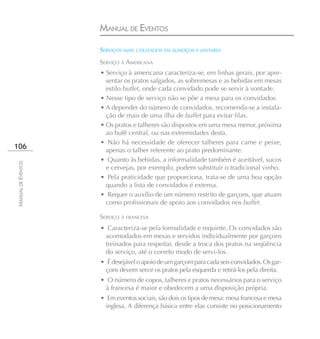 MANUAL DE EVENTOS

                    SERVIÇOS MAIS UTILIZADOS EM ALMOÇOS E JANTARES
                    SERVIÇO À AMERICANA
                    • Serviço à americana caracteriza-se, em linhas gerais, por apre-
                      sentar os pratos salgados, as sobremesas e as bebidas em mesas
                      estilo buffet, onde cada convidado pode se servir à vontade.
                    • Nesse tipo de serviço não se põe a mesa para os convidados.
                    • A depender do número de convidados, recomenda-se a instala-
                      ção de mais de uma ilha de buffet para evitar filas.
                    • Os pratos e talheres são dispostos em uma mesa menor, próxima
                      ao bufê central, ou nas extremidades desta.
                    • Não há necessidade de oferecer talheres para carne e peixe,
106                   apenas o talher referente ao prato predominante.
                    • Quanto às bebidas, a informalidade também é aceitável, sucos
MANUAL DE EVENTOS




                      e cervejas, por exemplo, podem substituir o tradicional vinho.
                    • Pela praticidade que proporciona, trata-se de uma boa opção
                      quando a lista de convidados é extensa.
                    • Requer o auxílio de um número restrito de garçons, que atuam
                      como profissionais de apoio aos convidados nos buffet.

                    SERVIÇO À FRANCESA
                    • Caracteriza-se pela formalidade e requinte. Os convidados são
                     acomodados em mesas e servidos individualmente por garçons
                     treinados para respeitar, desde a troca dos pratos na seqüência
                     do serviço, até o correto modo de servi-los.
                    • É desejável o apoio de um garçom para cada seis convidados. Os gar-
                      çons devem servir os pratos pela esquerda e retirá-los pela direita.
                    • O número de copos, talheres e pratos necessários para o serviço
                     à francesa é maior e obedecem a uma disposição própria.
                    • Em eventos sociais, são dois os tipos de mesa: mesa francesa e mesa
                      inglesa. A diferença básica entre elas consiste no posicionamento
 
