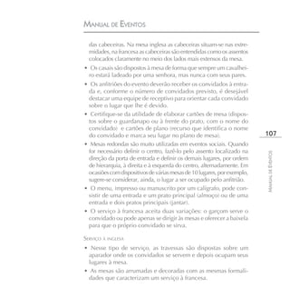 MANUAL DE EVENTOS

  das cabeceiras. Na mesa inglesa as cabeceiras situam-se nas extre-
  midades, na francesa as cabeceiras são entendidas como os assentos
  colocados claramente no meio dos lados mais extensos da mesa.
• Os casais são dispostos à mesa de forma que sempre um cavalhei-
 ro estará ladeado por uma senhora, mas nunca com seus pares.
• Os anfitriões do evento deverão receber os convidados à entra-
 da e, conforme o número de convidados previsto, é desejável
 destacar uma equipe de receptivo para orientar cada convidado
 sobre o lugar que lhe é devido.
• Certifique-se da utilidade de elaborar cartões de mesa (dispos-
 tos sobre o guardanapo ou à frente do prato, com o nome do
 convidado) e cartões de plano (recurso que identifica o nome
 do convidado e marca seu lugar no plano de mesa).                       107
• Mesas redondas são muito utilizadas em eventos sociais. Quando
 for necessário definir o centro, fazê-lo pelo assento localizado na




                                                                         MANUAL DE EVENTOS
 direção da porta de entrada e definir os demais lugares, por ordem
 de hierarquia, à direita e à esquerda do centro, alternadamente. Em
 ocasiões com dispositivos de várias mesas de 10 lugares, por exemplo,
 sugere-se considerar, ainda, o lugar a ser ocupado pelo anfitrião.
• O menu, impresso ou manuscrito por um calígrafo, pode con-
 sistir de uma entrada e um prato principal (almoço) ou de uma
 entrada e dois pratos principais (jantar).
• O serviço à francesa aceita duas variações: o garçom serve o
 convidado ou pode apenas se dirigir às mesas e oferecer a baixela
 para que o próprio convidado se sirva.

SERVIÇO À INGLESA
• Nesse tipo de serviço, as travessas são dispostas sobre um
 aparador onde os convidados se servem e depois ocupam seus
 lugares à mesa.
• As mesas são arrumadas e decoradas com as mesmas formali-
 dades que caracterizam um serviço à francesa.
 
