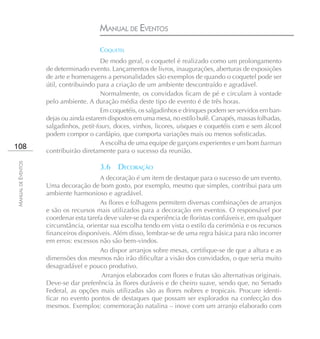 MANUAL DE EVENTOS

                                        COQUETEL
                                         De modo geral, o coquetel é realizado como um prolongamento
                    de determinado evento. Lançamentos de livros, inaugurações, aberturas de exposições
                    de arte e homenagens a personalidades são exemplos de quando o coquetel pode ser
                    útil, contribuindo para a criação de um ambiente descontraído e agradável.
                                         Normalmente, os convidados ficam de pé e circulam à vontade
                    pelo ambiente. A duração média deste tipo de evento é de três horas.
                                         Em coquetéis, os salgadinhos e drinques podem ser servidos em ban-
                    dejas ou ainda estarem dispostos em uma mesa, no estilo bufê. Canapés, massas folhadas,
                    salgadinhos, petit-fours, doces, vinhos, licores, uísques e coquetéis com e sem álcool
                    podem compor o cardápio, que comporta variações mais ou menos sofisticadas.
                                         A escolha de uma equipe de garçons experientes e um bom barman
108
                    contribuirão diretamente para o sucesso da reunião.
MANUAL DE EVENTOS




                                        3.6    DECORAÇÃO
                                        A decoração é um item de destaque para o sucesso de um evento.
                    Uma decoração de bom gosto, por exemplo, mesmo que simples, contribui para um
                    ambiente harmonioso e agradável.
                                        As flores e folhagens permitem diversas combinações de arranjos
                    e são os recursos mais utilizados para a decoração em eventos. O responsável por
                    coordenar esta tarefa deve valer-se da experiência de floristas confiáveis e, em qualquer
                    circunstância, orientar sua escolha tendo em vista o estilo da cerimônia e os recursos
                    financeiros disponíveis. Além disso, lembrar-se de uma regra básica para não incorrer
                    em erros: excessos não são bem-vindos.
                                        Ao dispor arranjos sobre mesas, certifique-se de que a altura e as
                    dimensões dos mesmos não irão dificultar a visão dos convidados, o que seria muito
                    desagradável e pouco produtivo.
                                         Arranjos elaborados com flores e frutas são alternativas originais.
                    Deve-se dar preferência às flores duráveis e de cheiro suave, sendo que, no Senado
                    Federal, as opções mais utilizadas são as flores nobres e tropicais. Procure identi-
                    ficar no evento pontos de destaques que possam ser explorados na confecção dos
                    mesmos. Exemplos: comemoração natalina – inove com um arranjo elaborado com
 