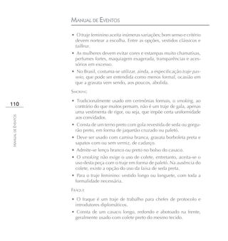 MANUAL DE EVENTOS
                    • O traje feminino aceita inúmeras variações; bom senso e critério
                     devem nortear a escolha. Entre as opções, vestidos clássicos e
                     tailleur.
                    • As mulheres devem evitar cores e estampas muito chamativas,
                     perfumes fortes, maquiagem exagerada, transparências e aces-
                     sórios em excesso.
                    • No Brasil, costuma-se utilizar, ainda, a especificação traje pas-
                     seio, que pode ser entendida como menos formal, ocasião em
                     que a gravata vem sendo, aos poucos, abolida.
                    SMOKING

                    • Tradicionalmente usado em cerimônias formais, o smoking, ao
110                  contrário do que muitos pensam, não é um traje de gala, apenas
                     uma vestimenta de rigor, ou seja, que impõe certa uniformidade
MANUAL DE EVENTOS




                     aos convidados.
                    • Consta de um terno preto com gola revestida de seda ou gorgu-
                     rão preto, em forma de jaquetão cruzado ou paletó.
                    • Deve ser usado com camisa branca, gravata borboleta preta e
                     sapatos com ou sem verniz, de cadarço.
                    • Admite-se lenço branco ou preto no bolso do casaco.
                    • O smoking não exige o uso de colete, entretanto, aceita-se o
                     uso desta peça com o traje em forma de paletó. Na ausência do
                     colete, existe a opção do uso da faixa de seda preta.
                    • Para o traje feminino: vestido longo ou longuete, com toda a
                     formalidade necessária.
                    FRAQUE

                    • O fraque é um traje de trabalho para chefes de protocolo e
                     introdutores diplomáticos.
                    • Consta de um casaco longo, redondo e abotoado na frente,
                     geralmente usado com colete preto do mesmo tecido.
 