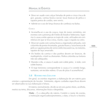 MANUAL DE EVENTOS

                   • Deve ser usado com calças listradas de preto e cinza (risca de
                    giz), gravata, camisa branca social, luvas brancas de pelica e
                    sapatos pretos de cordão, sem verniz.
                   • Admite-se o uso de lenço branco de cambraia no bolso.

                   CASACA
                   • Aconselha-se o uso da casaca, traje de maior cerimônia, em
                    eventos com a presença de Chefes de Estado e Soberanos. Supe-
                    rior à casaca estão apenas os trajes de corte, utilizados em ceri-
                    mônias em que se leva coroa, manto, capa e espada ou cetro.
                   • Deve ser usada com camisa branca, engomada e plissada, com
                    colarinho de pontas levantadas, gravata branca, luvas brancas de     111
                    pelica e sapatos pretos de verniz estilo mocassim ou, no máximo,
                    sapatos de laço amarrado.




                                                                                         MANUAL DE EVENTOS
                   • Os botões da camisa e dos punhos devem ser brancos, de
                    madrepérola, cristal ou diamantes. Pedras coloridas ou fantasia
                    não são adequadas.
                   • Durante o dia, a casaca é usada com colete preto; à noite, com
                    colete branco.
                   • O traje feminino correspondente à casaca é o vestido longo,
                    suntuoso, em tecidos nobres. O uso de jóias é aconselhável.

                   3.8    ROTEIRO PARA LOCUTOR
                   Em geral, os eventos requerem a elaboração de um roteiro para
orientar a apresentação do locutor. Entretanto, alguns cuidados específicos devem
ser observados na sua elaboração e leitura.
                  O roteiro, normalmente, divide-se em seis partes: título, acolhida,
motivo ou tema, discursos, informações finais e despedida.
                   Título – É o cabeçalho do roteiro. Contém o nome do evento,
                   a instituição organizadora/promotora, a data, o local e o horário.
 