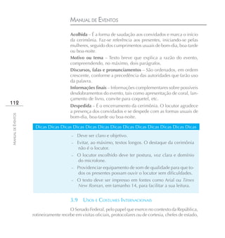 MANUAL DE EVENTOS
                                        Acolhida – É a forma de saudação aos convidados e marca o início
                                        da cerimônia. Faz-se referência aos presentes, iniciando-se pelas
                                        mulheres, seguido dos cumprimentos usuais de bom-dia, boa-tarde
                                        ou boa-noite.
                                        Motivo ou tema – Texto breve que explica a razão do evento,
                                        compreendendo, no máximo, dois parágrafos.
                                        Discursos, falas e pronunciamentos – São ordenados, em ordem
                                        crescente, conforme a precedência das autoridades que farão uso
                                        da palavra.
                                        Informações finais – Informações complementares sobre possíveis
                                        desdobramentos do evento, tais como apresentação de coral, lan-
                                        çamento de livro, convite para coquetel, etc.
112
                                        Despedida – É o encerramento da cerimônia. O locutor agradece
                                        a presença dos convidados e se despede com as formas usuais de
MANUAL DE EVENTOS




                                        bom-dia, boa-tarde ou boa-noite.

                     Dicas Dicas Dicas Dicas Dicas Dicas Dicas Dicas Dicas Dicas Dicas Dicas Dicas
                                        –   Deve ser claro e objetivo.
                                        –   Evitar, ao máximo, textos longos. O destaque da cerimônia
                                             não é o locutor.
                                        –   O locutor escolhido deve ter postura, voz clara e domínio
                                            do microfone.
                                        – Providenciar equipamento de som de qualidade para que to-
                                              dos os presentes possam ouvir o locutor sem dificuldades.
                                        –   O texto deve ser impresso em fontes como Arial ou Times
                                            New Roman, em tamanho 14, para facilitar a sua leitura.


                                        3.9     USOS E COSTUMES INTERNACIONAIS
                                       O Senado Federal, pelo papel que exerce no contexto da República,
                    rotineiramente recebe em visitas oficiais, protocolares ou de cortesia, chefes de estado,
 