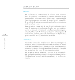MANUAL DE EVENTOS
                    PRESENTES

                    • Em visitas oficiais, de trabalho e de cortesia, pode ocorrer a
                     troca de presentes. Recomenda-se oferecer lembranças que
                     denotem uma pesquisa anterior sobre quem é presenteado.
                     Trata-se de apresentar um pouco do nosso País, por intermédio
                     de um objeto de arte, uma peça artesanal ou livros sobre nossa
                     história, cultura e arte.
                    • Deve-se atentar para o fato de que algumas culturas revestem
                     o ato de presentear de muitos significados, não o restringindo
                     apenas ao presente em si, mas à embalagem, ao tipo de papel
                     utilizado, à hora certa de abrir o presente, entre outros aspectos. É
                     aconselhável, portanto, a troca de presentes por via diplomática,
114                  quando se tratar de visitas de chefes de estado.
MANUAL DE EVENTOS




                    ALIMENTAÇÃO

                    • Ao receber convidados internacionais, deve-se atentar para os
                     principais hábitos culturais do convidado, evitando-se, assim,
                     situações constrangedoras. A grande parte das restrições alimen-
                     tares tem por origem aspectos de ordem religiosa. Por exemplo,
                     não se deve oferecer carne de porco a muçulmanos.
                    • Em recepções oficiais, sugere-se a formulação de um cardápio
                     que contemple a variedade gastronômica das regiões do nosso
                     País. Esta é uma forma de valorizar a cultura e os produtos na-
                     cionais.
 