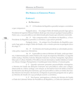 MANUAL DE EVENTOS

                                        DAS NORMAS DO CERIMONIAL PÚBLICO

                                        CAPÍTULO I
                                        ♦    DA PRECEDÊNCIA

                                        Art. 1º O Presidente da República presidirá sempre a cerimônia
                    a que comparecer.
                                        Parágrafo único. Os antigos Chefes de Estado passarão logo após o
                    Presidente do Supremo Tribunal Federal, desde que não exerçam qualquer função pública.
                    Neste caso, a sua precedência será determinada pela função que estiverem exercendo.
126                                   Art. 2º Não comparecendo o Presidente da República, o Vice-
                    Presidente da República presidirá a cerimônia a que estiver presente.
                                        Parágrafo único. Os antigos Vice-Presidentes da República pas-
MANUAL DE EVENTOS




                    sarão logo após os antigos Chefes de Estado, com a ressalva prevista no parágrafo único
                    do artigo 1º.
                                        Art. 3º Os Ministros de Estado presidirão as solenidades promo-
                    vidas pelos respectivos Ministérios.
                                        Art. 4º A precedência entre os Ministros de Estado, ainda que interi-
                    nos, é determinada pelo critério histórico de criação do respectivo Ministério, na seguinte
                    ordem: Justiça; Marinha; Exército; Relações Exteriores; Fazenda; Transportes; Agricultura;
                    Educação e Cultura; Trabalho e Previdência Social; Aeronáutica; Saúde; Indústria e Comér-
                    cio; Minas e Energia; Planejamento e Coordenação Geral; Interior; e Comunicações.
                                       § 1º Quando estiverem presentes personalidades estrangeiras,
                    o Ministro de Estado das Relações Exteriores terá precedência sobre seus colegas,
                    observando-se critério análogo com relação ao Secretário-Geral de Política Exterior
                    do Ministério das Relações Exteriores, que terá precedência sobre os Chefes dos Esta-
                    dos-Maiores da Armada e do Exército. O disposto no presente parágrafo não se aplica
                    ao Ministro de Estado em cuja jurisdição ocorrer a cerimônia.
                                      § 2º Tem honras, prerrogativas e direitos de Ministro de Estado
                    o Chefe do Gabinete Militar da Presidência da República, o Chefe do Gabinete Civil
 