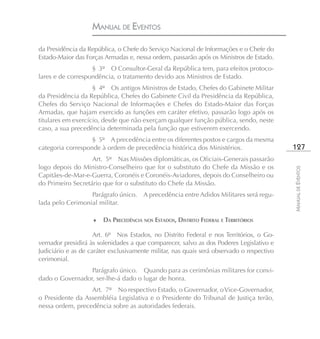 MANUAL DE EVENTOS

da Presidência da República, o Chefe do Serviço Nacional de Informações e o Chefe do
Estado-Maior das Forças Armadas e, nessa ordem, passarão após os Ministros de Estado.
                   § 3º O Consultor-Geral da República tem, para efeitos protoco-
lares e de correspondência, o tratamento devido aos Ministros de Estado.
                    § 4º Os antigos Ministros de Estado, Chefes do Gabinete Militar
da Presidência da República, Chefes do Gabinete Civil da Presidência da República,
Chefes do Serviço Nacional de Informações e Chefes do Estado-Maior das Forças
Armadas, que hajam exercido as funções em caráter efetivo, passarão logo após os
titulares em exercício, desde que não exerçam qualquer função pública, sendo, neste
caso, a sua precedência determinada pela função que estiverem exercendo.
                   § 5º A precedência entre os diferentes postos e cargos da mesma
categoria corresponde à ordem de precedência histórica dos Ministérios.                    127
                   Art. 5º Nas Missões diplomáticas, os Oficiais-Generais passarão
logo depois do Ministro-Conselheiro que for o substituto do Chefe da Missão e os




                                                                                           MANUAL DE EVENTOS
Capitães-de-Mar-e-Guerra, Coronéis e Coronéis-Aviadores, depois do Conselheiro ou
do Primeiro Secretário que for o substituto do Chefe da Missão.
                  Parágrafo único. A precedência entre Adidos Militares será regu-
lada pelo Cerimonial militar.

                    ♦   DA PRECEDÊNCIA NOS ESTADOS, DISTRITO FEDERAL E TERRITÓRIOS

                     Art. 6º Nos Estados, no Distrito Federal e nos Territórios, o Go-
vernador presidirá às solenidades a que comparecer, salvo as dos Poderes Legislativo e
Judiciário e as de caráter exclusivamente militar, nas quais será observado o respectivo
cerimonial.
                 Parágrafo único. Quando para as cerimônias militares for convi-
dado o Governador, ser-lhe-á dado o lugar de honra.
                  Art. 7º No respectivo Estado, o Governador, o Vice-Governador,
o Presidente da Assembléia Legislativa e o Presidente do Tribunal de Justiça terão,
nessa ordem, precedência sobre as autoridades federais.
 