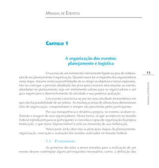 MANUAL DE EVENTOS




                    CAPÍTULO 1

                                   A organização dos eventos:
                                    planejamento e logística

                    O sucesso de um evento está intimamente ligado ao grau de elabora-        11
ção de seu planejamento e organização. Quanto maior for o empenho dos organizadores
nesta etapa, maiores serão as possibilidades de se atingir os objetivos e metas esperadas.




                                                                                             MANUAL DE EVENTOS
Isto faz com que a previsão detalhada das principais variáveis relacionadas ao evento,
abordadas no planejamento, seja um instrumento valioso para os organizadores e um
guia seguro para o desenvolvimento da atividade e sua posterior avaliação.
                    Um evento caracteriza-se por ser uma atividade momentânea em
que não há possibilidade de ser refeita. As mudanças feitas de última hora demonstram
falta de organização, comprometem e sempre são percebidas pelos participantes.
                    Por sua transparência e dinâmica própria, os eventos acabam re-
fletindo a imagem de seus organizadores. Dessa forma, os que acontecem no Senado
Federal reproduzem para os participantes o conceito e o grau de organização da própria
Instituição, o que torna imprescindível o zelo no momento de sua elaboração.
                  Nesta parte serão descritas as principais etapas do planejamento,
organização, execução e avaliação dos eventos realizados no Senado Federal.

                    1.1    PLANEJAMENTO
                 As primeiras decisões a serem tomadas para a realização de um
evento devem contemplar alguns pré-requisitos necessários, como: a definição dos
 