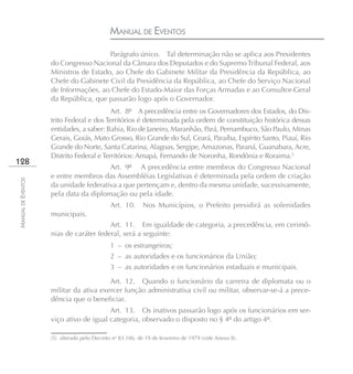 MANUAL DE EVENTOS
                                       Parágrafo único. Tal determinação não se aplica aos Presidentes
                    do Congresso Nacional da Câmara dos Deputados e do Supremo Tribunal Federal, aos
                    Ministros de Estado, ao Chefe do Gabinete Militar da Presidência da República, ao
                    Chefe do Gabinete Civil da Presidência da República, ao Chefe do Serviço Nacional
                    de Informações, ao Chefe do Estado-Maior das Forças Armadas e ao Consultor-Geral
                    da República, que passarão logo após o Governador.
                                          Art. 8º A precedência entre os Governadores dos Estados, do Dis-
                    trito Federal e dos Territórios é determinada pela ordem de constituição histórica dessas
                    entidades, a saber: Bahia, Rio de Janeiro, Maranhão, Pará, Pernambuco, São Paulo, Minas
                    Gerais, Goiás, Mato Grosso, Rio Grande do Sul, Ceará, Paraíba, Espírito Santo, Piauí, Rio
                    Grande do Norte, Santa Catarina, Alagoas, Sergipe, Amazonas, Paraná, Guanabara, Acre,
                    Distrito Federal e Territórios: Amapá, Fernando de Noronha, Rondônia e Roraima.5
128
                                       Art. 9º A precedência entre membros do Congresso Nacional
                    e entre membros das Assembléias Legislativas é determinada pela ordem de criação
MANUAL DE EVENTOS




                    da unidade federativa a que pertençam e, dentro da mesma unidade, sucessivamente,
                    pela data da diplomação ou pela idade.
                                             Art. 10.      Nos Municípios, o Prefeito presidirá as solenidades
                    municipais.
                                        Art. 11. Em igualdade de categoria, a precedência, em cerimô-
                    nias de caráter federal, será a seguinte:
                                             1 – os estrangeiros;
                                             2 – as autoridades e os funcionários da União;
                                             3 – as autoridades e os funcionários estaduais e municipais.
                                        Art. 12. Quando o funcionário da carreira de diplomata ou o
                    militar da ativa exercer função administrativa civil ou militar, observar-se-á a prece-
                    dência que o beneficiar.
                                        Art. 13. Os inativos passarão logo após os funcionários em ser-
                    viço ativo de igual categoria, observado o disposto no § 4º do artigo 4º.

                    (5) alterado pelo Decreto no 83.186, de 19 de fevereiro de 1979 (vide Anexo II).
 