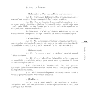 MANUAL DE EVENTOS

                    ♦ DA PRECEDÊNCIA DE PERSONALIDADE NACIONAIS E ESTRANGEIRAS

                   Art. 14. Os Cardeais da Igreja Católica, como possíveis suces-
sores do Papa, tem situação correspondente à dos Príncipes herdeiros.
                   Art. 15. Para a colocação de personalidades nacionais e es-
trangeiras, sem função oficial, o Chefe do Cerimonial levará em consideração a sua
posição social, idade, cargos ou funções que ocupem ou tenham desempenhado ou
a sua posição na hierarquia eclesiástica.
                   Parágrafo único. O Chefe do Cerimonial poderá intercalar entre as
altas autoridades da República o Corpo Diplomático e personalidades estrangeiras.

                    ♦ CASOS OMISSOS
                      Art. 16. Nos casos omissos, o Chefe do Cerimonial, quando solici-   129
tado, prestará esclarecimentos de natureza protocolar bem como determinará a colocação
de autoridades a personalidades que não constem da Ordem Geral de Precedência.




                                                                                          MANUAL DE EVENTOS
                    ♦ DA REPRESENTAÇÃO

                    Art. 17.   Em jantares e almoços, nenhum convidado poderá
fazer-se representar.
                  Art. 18. Quando o Presidente da República se fizer representar
em solenidades ou cerimônias, o lugar que compete a seu representante é à direita
da autoridade que as presidir.
                   § 1º Do mesmo modo, os representantes dos Poderes Legislativo
e Judiciário, quando membros dos referidos Poderes, terão a colocação que compete
aos respectivos Presidentes.
                 § 2º Nenhum convidado poderá fazer-se representar nas ceri-
mônias a que comparecer o Presidente da República.

                    ♦ DOS DESFILES

                   Art. 19. Por ocasião dos desfiles civis ou militares, o Presidente
da República terá a seu lado os Ministros de Estado a que estiverem subordinadas as
corporações que desfilam.
 