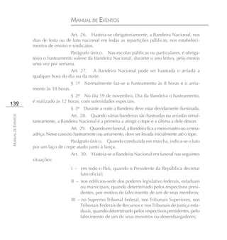 MANUAL DE EVENTOS
                                       Art. 26. Hasteia-se obrigatoriamente, a Bandeira Nacional, nos
                    dias de festa ou de luto nacional em todas as repartições públicas, nos estabeleci-
                    mentos de ensino e sindicatos.
                                      Parágrafo único. Nas escolas públicas ou particulares, é obriga-
                    tório o hasteamento solene da Bandeira Nacional, durante o ano letivo, pelo menos
                    uma vez por semana.
                                      Art. 27. A Bandeira Nacional pode ser hasteada e arriada a
                    qualquer hora do dia ou da noite.
                                         § 1º Normalmente faz-se o hasteamento às 8 horas e o arria-
                    mento às 18 horas.
                                       § 2º No dia 19 de novembro, Dia da Bandeira o hasteamento,
                    é realizado às 12 horas, com solenidades especiais.
132
                                         § 3º Durante a noite a Bandeira deve estar devidamente iluminada.
                                      Art. 28. Quando várias bandeiras são hasteadas ou arriadas simul-
MANUAL DE EVENTOS




                    taneamente, a Bandeira Nacional é a primeira a atingir o tope e a última a dele descer.
                                        Art. 29. Quando em funeral, a Bandeira fica a meio-mastro ou a meia-
                    adriça. Nesse caso no hasteamento ou arriamento, deve ser levada inicialmente até o tope.
                                      Parágrafo único. Quando conduzida em marcha, indica-se o luto
                    por um laço de crepe atado junto à lança.
                                         Art. 30. Hasteia-se a Bandeira Nacional em funeral nas seguintes
                    situações:
                                         I – em todo o País, quando o Presidente da República decretar
                                             luto oficial;
                                         II – nos edifícios-sede dos poderes legislativo federais, estaduais
                                              ou municipais, quando determinado pelos respectivos presi-
                                              dentes, por motivo de falecimento de um de seus membros;
                                         III – no Supremo Tribunal Federal, nos Tribunais Superiores, nos
                                               Tribunais Federais de Recursos e nos Tribunais de Justiça esta-
                                               duais, quando determinado pelos respectivos presidentes, pelo
                                               falecimento de um de seus ministros ou desembargadores;
 