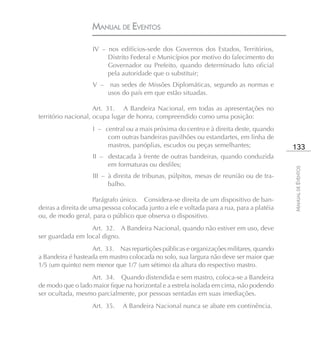 MANUAL DE EVENTOS

                    IV – nos edifícios-sede dos Governos dos Estados, Territórios,
                         Distrito Federal e Municípios por motivo do falecimento do
                         Governador ou Prefeito, quando determinado luto oficial
                         pela autoridade que o substituir;
                    V –    nas sedes de Missões Diplomáticas, segundo as normas e
                          usos do país em que estão situadas.

                     Art. 31. A Bandeira Nacional, em todas as apresentações no
território nacional, ocupa lugar de honra, compreendido como uma posição:
                    I – central ou a mais próxima do centro e à direita deste, quando
                         com outras bandeiras pavilhões ou estandartes, em linha de
                         mastros, panóplias, escudos ou peças semelhantes;                 133
                    II – destacada à frente de outras bandeiras, quando conduzida
                         em formaturas ou desfiles;




                                                                                           MANUAL DE EVENTOS
                    III – à direita de tribunas, púlpitos, mesas de reunião ou de tra-
                          balho.

                     Parágrafo único. Considera-se direita de um dispositivo de ban-
deiras a direita de uma pessoa colocada junto a ele e voltada para a rua, para a platéia
ou, de modo geral, para o público que observa o dispositivo.
                  Art. 32. A Bandeira Nacional, quando não estiver em uso, deve
ser guardada em local digno.
                   Art. 33. Nas repartições públicas e organizações militares, quando
a Bandeira é hasteada em mastro colocada no solo, sua largura não deve ser maior que
1/5 (um quinto) nem menor que 1/7 (um sétimo) da altura do respectivo mastro.
                  Art. 34. Quando distendida e sem mastro, coloca-se a Bandeira
de modo que o lado maior fique na horizontal e a estrela isolada em cima, não podendo
ser ocultada, mesmo parcialmente, por pessoas sentadas em suas imediações.
                    Art. 35.   A Bandeira Nacional nunca se abate em continência.
 