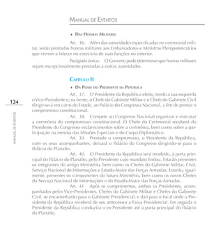 MANUAL DE EVENTOS
                                        ♦ DAS HONRAS MILITARES

                                        Art. 36. Além das autoridades especificadas no cerimonial mili-
                    tar, serão prestadas honras militares aos Embaixadores e Ministros Plenipotenciários
                    que vierem a falecer no exercício de suas funções no exterior.
                                     Parágrafo único. O Governo pode determinar que honras militares
                    sejam excepcionalmente prestadas a outras autoridades.

                                       CAPÍTULO II
                                        ♦ DA POSSE DO PRESIDENTE DA PEPÚBLICA
                                        Art. 37. O Presidente da República eleito, tendo a sua esquerda
                    o Vice-Presidente e, na frente, o Chefe do Gabinete Militar e o Chefe do Gabinete Civil
134
                    dirigir-se-á em carro do Estado, ao Palácio do Congresso Nacional, a fim de prestar o
                    compromisso constitucional.
MANUAL DE EVENTOS




                                        Art. 38. Compete ao Congresso Nacional organizar e executar
                    a cerimônia do compromisso constitucional. O Chefe do Cerimonial receberá do
                    Presidente do Congresso esclarecimentos sobre a cerimônia, bem como sobre a par-
                    ticipação na mesma das Missões Especiais e do Corpo Diplomático.
                                        Art. 39. Prestado o compromisso, o Presidente da República,
                    com os seus acompanhantes, deixará o Palácio do Congresso dirigindo-se para o
                    Palácio do Planalto.
                                        Art. 40. O Presidente da República será recebido, à porta prin-
                    cipal do Palácio do Planalto, pelo Presidente cujo mandato findou. Estarão presentes
                    os integrantes do antigo Ministério, bem como os Chefes do Gabinete Militar, Civil,
                    Serviço Nacional de Informações e Estado-Maior das Forças Armadas. Estarão, igual-
                    mente, presentes os componentes do futuro Ministério, bem como os novos Chefes
                    do Serviço Nacional de Informações e do Estado-Maior das Forças Armadas.
                                        Art. 41. Após os cumprimentos, ambos os Presidentes, acom-
                    panhados pelos Vice-Presidentes, Chefes do Gabinete Militar e Chefes do Gabinete
                    Civil, se encaminharão para o Gabinete Presidencial, e dali para o local onde o Pre-
                    sidente da República receberá de seu antecessor a Faixa Presidencial. Em seguida o
                    Presidente da República conduzirá o ex-Presidente até a porta principal do Palácio
                    do Planalto.
 