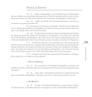 MANUAL DE EVENTOS

                    Art. 42. Feitas as despedidas, o ex-Presidente será acompanhado
até sua residência ou ponto de embarque pelo Chefe do Gabinete Militar e por um Aju-
dante-de-Ordens ou Oficial de Gabinete do Presidente da República empossado.
                  Art. 43. Caberá ao Chefe do Cerimonial planejar e executar as
cerimônias da posse presidencial.
                     Da Nomeação dos Ministros de Estado, Membros dos Gabinetes
Civil e Militar da Presidência da República e Chefes do Serviço Nacional de Informa-
ções e do Estado-Maior das Forças Armadas
                    Art. 44. Os decretos de nomeação dos novos Ministros de Estado,
do Chefe do Gabinete Militar da Presidência da República, do Chefe do Gabinete
Civil da Presidência da República, do Chefe do Serviço Nacional de Informações e do
Chefe do Estado-Maior das Forças Armadas serão assinados no Salão de Despachos.
                   § 1º O primeiro decreto a ser assinado será o de nomeação do          135
Ministro de Estado da Justiça, a quem caberá referendar os decretos de nomeação dos
demais Ministros de Estado, do Chefe do Gabinete Militar da Presidência da Repú-




                                                                                         MANUAL DE EVENTOS
blica, do Chefe do Gabinete Civil da Presidência da República, do Chefe do Serviço
Nacional de Informações e do Chefe do Estado-Maior das Forças Armadas.
                    § 2º Compete ao Chefe do Cerimonial da Presidência da Repú-
blica organizar a cerimônia acima referida.

                   ♦ DOS CUMPRIMENTOS

                    Art. 45. No mesmo dia, o Presidente da República receberá, em
audiência solene, as Missões Especiais estrangeiras que houverem sido designadas para
sua posse.
                   Art. 46. Logo após, o Presidente receberá os cumprimentos das
altas autoridades da República, que para esse fim se hajam previamente inscrito.


                   ♦ DA RECEPÇÃO

                    Art. 47. À noite, o Presidente da República recepcionará, no Palá-
cio do Itamarati, as Missões Especiais estrangeiras e altas autoridades da República.
 
