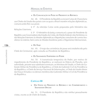 MANUAL DE EVENTOS
                                        ♦ DA COMUNICAÇÃO DA POSSE DO PRESIDENTE DA REPÚBLICA

                                       Art. 48. O Presidente da República enviará Cartas de Chancelaria
                    aos Chefes de Estado dos países com os quais o Brasil mantém relações diplomáticas,
                    comunicando-lhes sua posse.
                                       § 1º As referidas Cartas serão preparadas pelo Ministério das
                    Relações Exteriores.
                                           § 2º O Ministério da Justiça comunicará a posse do Presidente da
                    República aos Governadores dos Estados da União, do Distrito Federal e dos Territórios e o
                    das Relações Exteriores às Missões diplomáticas e Repartições consulares de carreira bra-
                    sileiras no exterior, bem como às Missões brasileiras junto a Organismos Internacionais.

136                                     ♦ DO TRAJE

                                     Art. 49. O traje das cerimônias de posse será estabelecido pelo
MANUAL DE EVENTOS




                    Chefe do Cerimonial, após consulta ao Presidente da República.

                                        ♦ DA TRANSMISSÃO TEMPORÁRIA DO PODER

                                        Art. 50. A transmissão temporária do Poder, por motivo de
                    impedimento do Presidente da República, se realizará no Palácio do Planalto, sem
                    solenidade, perante seus substitutos eventuais, os Ministros de Estado, o Chefe do Ga-
                    binete Militar da Presidência da República, o Chefe do Gabinete Civil da Presidência
                    da República, o Chefe do Serviço Nacional de Informações, o Chefe do Estado-Maior
                    das Forças Armadas e os demais membros dos Gabinetes Militar e Civil da Presidência
                    da República.


                                        CAPÍTULO III
                                        ♦   DAS VISITAS DO PRESIDENTE   DA   REPÚBLICA   E SEU   COMPARECIMENTO   A
                                            SOLENIDADES OFICIAIS

                                         Art. 51. O Presidente da República não retribui pessoalmente
                    visitas, exceto as de Chefe de Estado.
 