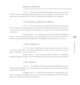 MANUAL DE EVENTOS

                       Art. 52. Quando o Presidente da República comparecer, em caráter
oficial, a festas e solenidades ou fizer qualquer visita, o programa será submetido à sua
aprovação, por intermédio do Chefe do Cerimonial da Presidência da República.


                    ♦ DAS CERIMÔNIAS DA PRESIDÊNCIA DA REPÚBLICA

                     Art. 53. Os convites para as cerimônias da Presidência da Repú-
blica serão feitos por intermédio do Cerimonial do Ministério das Relações Exteriores
ou do Cerimonial da Presidência da República, conforme o local onde as mesmas se
realizarem.
                  Parágrafo único. Os cartões de convite do Presidente da República
terão as Armas Nacionais gravadas a ouro, prerrogativa essa que se estende exclusiva-       137
mente aos Embaixadores Extraordinários e Plenipotenciários do Brasil, no exterior.




                                                                                            MANUAL DE EVENTOS
                    ♦ DA FAIXA PRESIDENCIAL

                   Art. 54. Nas cerimônias oficiais para as quais se exijam casaca
ou primeiro uniforme, o Presidente da República usará, sobre o colete da casaca ou
sobre o uniforme, a Faixa Presidencial.
                  Parágrafo único. Na presença de Chefe de Estado, o Presidente da
República poderá substituir a Faixa Presidencial por condecoração do referido Estado.


                    ♦ DAS AUDIÊNCIAS

                   Art. 55. As audiências dos Chefes de Missão Diplomática com o
Presidente da República serão solicitadas por intermédio do Cerimonial do Ministério
das Relações Exteriores.
                    Parágrafo único. O Cerimonial do Ministério das Relações Exte-
riores encaminhará também, em caráter excepcional, pedidos de audiências formu-
lados por altas personalidades estrangeiras.
 