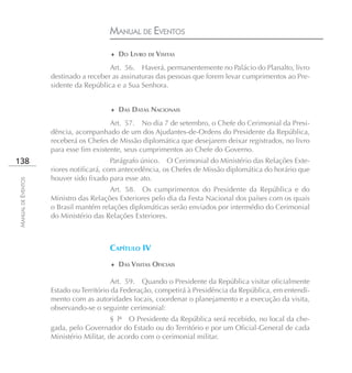 MANUAL DE EVENTOS
                                       ♦ DO LIVRO DE VISITAS

                                       Art. 56. Haverá, permanentemente no Palácio do Planalto, livro
                    destinado a receber as assinaturas das pessoas que forem levar cumprimentos ao Pre-
                    sidente da República e a Sua Senhora.


                                       ♦ DAS DATAS NACIONAIS

                                        Art. 57. No dia 7 de setembro, o Chefe do Cerimonial da Presi-
                    dência, acompanhado de um dos Ajudantes-de-Ordens do Presidente da República,
                    receberá os Chefes de Missão diplomática que desejarem deixar registrados, no livro
                    para esse fim existente, seus cumprimentos ao Chefe do Governo.
138                                      Parágrafo único. O Cerimonial do Ministério das Relações Exte-
                    riores notificará, com antecedência, os Chefes de Missão diplomática do horário que
                    houver sido fixado para esse ato.
MANUAL DE EVENTOS




                                       Art. 58. Os cumprimentos do Presidente da República e do
                    Ministro das Relações Exteriores pelo dia da Festa Nacional dos países com os quais
                    o Brasil mantém relações diplomáticas serão enviados por intermédio do Cerimonial
                    do Ministério das Relações Exteriores.



                                       CAPÍTULO IV
                                       ♦ DAS VISITAS OFICIAIS

                                         Art. 59. Quando o Presidente da República visitar oficialmente
                    Estado ou Território da Federação, competirá à Presidência da República, em entendi-
                    mento com as autoridades locais, coordenar o planejamento e a execução da visita,
                    observando-se o seguinte cerimonial:
                                         § lº O Presidente da República será recebido, no local da che-
                    gada, pelo Governador do Estado ou do Território e por um Oficial-General de cada
                    Ministério Militar, de acordo com o cerimonial militar.
 