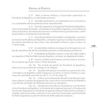 MANUAL DE EVENTOS

                  § 2º Após as honras militares, o Governador apresentará ao
Presidente da República as autoridades presentes.
                   § 3º Havendo conveniência, as autoridades civis e eclesiásticas
e as autoridades militares poderão formar separadamente.
                     § 4º Deverão comparecer à chegada do Presidente da República,
o Vice-Governador do Estado, o Presidente da Assembléia Legislativa, o Presidente do
Tribunal de Justiça, Secretários de Governo e o Prefeito Municipal observada a ordem
de precedência estabelecida neste Decreto.
                   § 5º Ao Gabinete Militar da Presidência da República, ouvido o
Cerimonial da Presidência da República, competirá organizar o cortejo de automóveis
da comitiva presidencial, bem como o das autoridades militares, a que se refere o §
1º deste artigo.
                                                                                         139
                   § 6º As autoridades estaduais encarregar-se-ão de organizar, o cor-
tejo de automóveis das demais autoridades presentes ao desembarque presidencial.




                                                                                         MANUAL DE EVENTOS
                   § 7º O Presidente da República tomará o carro do Estado, tendo à
sua esquerda o Chefe do Poder Executivo Estadual e, na frente, seu Ajudante-de-Ordens;
                   § 8º Haverá, no Palácio do Governo, um livro onde se inscreve-
rão as pessoas que forem visitar o Chefe de Estado.
                    Art. 60. Por ocasião da partida do Presidente da República,
observar-se-á procedimento análogo ao da chegada.
                    Art. 61. Quando indicado por circunstâncias especiais da visita,
a Presidência da República poderá dispensar ou reduzir as honras militares e a pre-
sença das autoridades previstas nos §§ 1º, 2º e 4º do artigo 59.
                    Art. 62. Caberá ao Cerimonial do Ministério das Relações Exte-
riores elaborar o projeto do programa das visitas oficiais do Presidente da República
e do Ministro de Estado das Relações Exteriores ao estrangeiro.
                    Art. 63. Quando em visita oficial a um Estado ou a um Território,
o Vice-Presidente da República, o Presidente do Congresso Nacional, o Presidente da
Câmara dos Deputados e o Presidente do Supremo Tribunal Federal serão recebidos, à
chegada, pelo Governador, conforme o caso, pelo Vice-Governador, pelo Presidente
do Poder Legislativo ou pelo Presidente do Poder Judiciário estaduais.
 