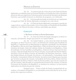 MANUAL DE EVENTOS
                                          Art. 64. A comunicação de visitas oficiais de Chefes de Missão
                    diplomática acreditados junto ao Governo brasileiro aos Estados da União e Territórios
                    deverá ser feita aos respectivos Cerimoniais pelo Cerimonial do Ministério das Relações
                    Exteriores, que também fornecerá os elementos do programa a ser elaborado.
                                     Art. 65. O Governador do Estado ou Território far-se-á representar
                    à chegada do Chefe de Missão diplomática estrangeira em visita oficial.
                                         Art. 66. O Chefe de Missão diplomática estrangeira, quando em
                    viagem oficial, visitará o Governador, o Vice-Governador, os Presidentes da Assembléia
                    Legislativa e do Tribunal de Justiça e demais autoridades que desejar.

                                       CAPÍTULO V
140                                     ♦ DAS VISITAS DE CHEFES DE ESTADO ESTRANGEIROS
                                      Art. 67. As visitas de Chefes de Estado estrangeiro ao Brasil co-
                    meçarão, oficialmente, sempre que possível, na Capital Federal.
MANUAL DE EVENTOS




                                         Art. 68. Na Capital Federal, a visita oficial de Chefe de Estado
                    estrangeiro ao Brasil iniciar-se-á com o recebimento do visitante pelo Presidente da
                    República. Comparecerão ao desembarque as seguintes autoridades: Vice-Presidente
                    da República, Decano do Corpo Diplomático, Chefe da Missão do país do visitante,
                    Ministros de Estado, Chefe do Gabinete Militar da Presidência da República, Chefe
                    do Gabinete Civil da Presidência da República, Chefe do Serviço Nacional de Infor-
                    mações, Chefe do Estado-Maior das Forças Armadas, Governador do Distrito Federal,
                    Secretário Geral de Política Exterior do Ministério das Relações Exteriores, Chefes
                    dos Estados Maiores da Armada, do Exército, e da Aeronáutica, Comandante Naval
                    de Brasília, Comandante Militar do Planalto, Secretário Geral Adjunto para Assuntos
                    que incluem os do país do visitante, Comandante da VI Zona Aérea, Diretor Geral do
                    Departamento de Polícia Federal, Chefe da Divisão política que trata de assuntos do
                    país do visitante, além de todos os acompanhantes brasileiros do visitante, o Chefe do
                    Cerimonial da Presidência da República, os membros da comitiva e os funcionários
                    diplomáticos da Missão do país do visitante.
                                       Parágrafo único. Vindo o Chefe de Estado acompanhado de sua
                    senhora, o Presidente da República e as autoridades acima indicadas far-se-ão acom-
                    panhar das respectivas senhoras.
 