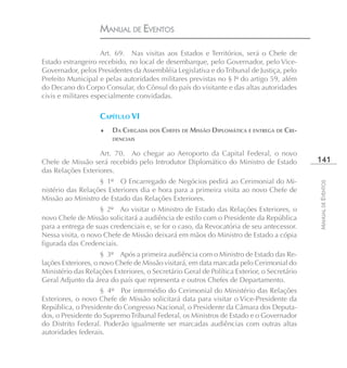 MANUAL DE EVENTOS

                     Art. 69. Nas visitas aos Estados e Territórios, será o Chefe de
Estado estrangeiro recebido, no local de desembarque, pelo Governador, pelo Vice-
Governador, pelos Presidentes da Assembléia Legislativa e do Tribunal de Justiça, pelo
Prefeito Municipal e pelas autoridades militares previstas no § lº do artigo 59, além
do Decano do Corpo Consular, do Cônsul do país do visitante e das altas autoridades
civis e militares especialmente convidadas.

                    CAPÍTULO VI
                    ♦   DA CHEGADA DOS CHEFES DE MISSÃO DIPLOMÁTICA E ENTREGA DE CRE-
                        DENCIAIS

                   Art. 70. Ao chegar ao Aeroporto da Capital Federal, o novo
Chefe de Missão será recebido pelo Introdutor Diplomático do Ministro de Estado             141
das Relações Exteriores.
                   § 1º O Encarregado de Negócios pedirá ao Cerimonial do Mi-




                                                                                            MANUAL DE EVENTOS
nistério das Relações Exteriores dia e hora para a primeira visita ao novo Chefe de
Missão ao Ministro de Estado das Relações Exteriores.
                    § 2º Ao visitar o Ministro de Estado das Relações Exteriores, o
novo Chefe de Missão solicitará a audiência de estilo com o Presidente da República
para a entrega de suas credenciais e, se for o caso, da Revocatória de seu antecessor.
Nessa visita, o novo Chefe de Missão deixará em mãos do Ministro de Estado a cópia
figurada das Credenciais.
                     § 3º Após a primeira audiência com o Ministro de Estado das Re-
lações Exteriores, o novo Chefe de Missão visitará, em data marcada pelo Cerimonial do
Ministério das Relações Exteriores, o Secretário Geral de Política Exterior, o Secretário
Geral Adjunto da área do país que representa e outros Chefes de Departamento.
                    § 4º Por intermédio do Cerimonial do Ministério das Relações
Exteriores, o novo Chefe de Missão solicitará data para visitar o Vice-Presidente da
República, o Presidente do Congresso Nacional, o Presidente da Câmara dos Deputa-
dos, o Presidente do Supremo Tribunal Federal, os Ministros de Estado e o Governador
do Distrito Federal. Poderão igualmente ser marcadas audiências com outras altas
autoridades federais.
 