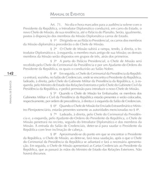 MANUAL DE EVENTOS
                                         Art. 71. No dia e hora marcados para a audiência solene com o
                    Presidente da República, o Introdutor Diplomático conduzirá, em carro do Estado, o
                    novo Chefe de Missão, de sua residência, até o Palácio do Planalto. Serão, igualmente,
                    postos à disposição dos membros da Missão Diplomática carros de Estado.
                                         § 1º Dirigindo-se ao Palácio Presidencial, os carros dos membros
                    da Missão diplomática precederão o do Chefe de Missão.
                                         § 2º O Chefe de Missão subirá a rampa, tendo, à direita, o In-
                    trodutor Diplomático e, à esquerda, o membro mais antigo de sua Missão; os demais
                    membros da Missão serão dispostos em grupos de três, atrás dos primeiros.
                                         § 3º A porta do Palácio Presidencial, o Chefe de Missão será
                    recebido pelo Chefe do Cerimonial da Presidência e por um Ajudante-de-Ordens do
                    Presidente da República, os quais o conduzirão ao Salão Nobre.
142                                      § 4º Em seguida, o Chefe do Cerimonial da Presidência da Repúbli-
                    ca entrará, sozinho, no Salão de Credenciais, onde se encontra o Presidente da República,
                    ladeado, à direita, pelo Chefe do Gabinete Militar da Presidência da República, e, à es-
MANUAL DE EVENTOS




                    querda, pelo Ministro de Estado das Relações Exteriores e pelo Chefe do Gabinete Civil da
                    Presidência da República, e pedirá permissão para introduzir o novo Chefe de Missão.
                                         § 5º Quando o Chefe de Missão for Embaixador, os membros dos
                    Gabinetes Militar e Civil da Presidência da República estarão presentes e serão colocados,
                    respectivamente, por ordem de precedência, à direita e à esquerda do Salão de Credenciais.
                                         § 6º Quando o Chefe de Missão for Enviado Extraordinário e Minis-
                    tro Plenipotenciário, estarão presentes somente as autoridades mencionadas no § 4º.
                                         § 7º Ladeado, à direita, pelo Chefe do Cerimonial da Presidên-
                    cia e, a esquerda, pelo Ajudante-de-Ordens do Presidente da República, o Chefe de
                    Missão penetrará no recinto, seguido do Introdutor Diplomático e dos membros da
                    Missão. À entrada do Salão de Credenciais, deter-se-á para saudar o Presidente da
                    República com leve inclinação de cabeça.
                                         § 8º Aproximando-se do ponto em que se encontrar o Presidente
                    da República, o Chefe de Missão, ao deter-se, fará nova saudação, após o que o Chefe
                    do Cerimonial da Presidência da República se adiantará e fará a necessária apresenta-
                    ção. Em seguida, o Chefe de Missão apresentará as Cartas Credenciais ao Presidente da
                    República, que as passará às mãos do Ministro de Estado das Relações Exteriores. Não
                    haverá discursos.
 