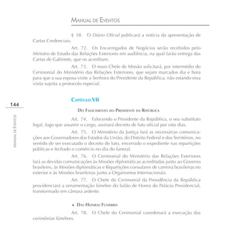 MANUAL DE EVENTOS
                                       § 18.    O Diário Oficial publicará a notícia da apresentação de
                    Cartas Credenciais.
                                       Art. 72. Os Encarregados de Negócios serão recebidos pelo
                    Ministro de Estado das Relações Exteriores em audiência, na qual farão entrega das
                    Cartas de Gabinete, que os acreditam.
                                         Art. 73. O novo Chefe de Missão solicitará, por intermédio do
                    Cerimonial do Ministério das Relações Exteriores, que sejam marcados dia e hora
                    para que a sua esposa visite a Senhora do Presidente da República, não estando essa
                    visita sujeita a protocolo especial.


                                       CAPÍTULO VII
144
                                        �   DO FALECIMENTO DO PRESIDENTE DA REPÚBLICA
MANUAL DE EVENTOS




                                        Art. 74. Falecendo o Presidente da República, o seu substituto
                    legal, logo que assumir o cargo, assinará decreto de luto oficial por oito dias.
                                       Art. 75. O Ministério da Justiça fará as necessárias comunica-
                    ções aos Governadores dos Estados da União, do Distrito Federal e dos Territórios, no
                    sentido de ser executado o decreto de luto, encerrado o expediente nas repartições
                    públicas e fechado o comércio no dia do funeral.
                                        Art. 76. O Cerimonial do Ministério das Relações Exteriores
                    fará as devidas comunicações às Missões diplomáticas acreditadas junto ao Governo
                    brasileiro, às Missões diplomáticas e Repartições consulares de carreira brasileiras no
                    exterior e às Missões brasileiras junto a Organismos Internacionais.
                                      Art. 77. O Chefe do Cerimonial da Presidência da República
                    providenciará a ornamentação fúnebre do Salão de Honra do Palácio Presidencial,
                    transformado em câmara ardente.

                                        ♦ DAS HONRAS FÚNEBRES

                                      Art. 78.     O Chefe do Cerimonial coordenará a execução das
                    cerimônias fúnebres.
 