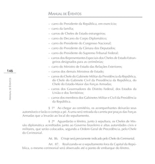 MANUAL DE EVENTOS
                                        – carro do Presidente da República, em exercício;
                                        – carro da família;
                                        – carros de Chefes de Estado estrangeiros;
                                        – carro do Decano do Corpo Diplomático;
                                        – carro do Presidente do Congresso Nacional;
                                        – carro do Presidente da Câmara dos Deputados;
                                        – carro do Presidente do Supremo Tribunal Federal;
                                       – carros dos Representantes Especiais dos Chefes de Estado Estran-
                                          geiros designados para as cerimônias;
                                        – carro do Ministro de Estado das Relações Exteriores;
146                                     – carros dos demais Ministros de Estado;
                                       – carros do Chefe do Gabinete Militar da Presidência da República,
MANUAL DE EVENTOS




                                          do Chefe do Gabinete Civil da Presidência da República, do
                                          Chefe do Estado-Maior das Forças Armadas;
                                       – carros dos Governadores do Distrito Federal, dos Estados da
                                          União e dos Territórios;
                                       – carros dos membros dos Gabinetes Militar e Civil da Presidência
                                          da República.

                                       § 1º Ao chegar ao cemitério, os acompanhantes deixarão seus
                    automóveis e farão o cortejo a pé. A urna será retirada da carreta por praças das Forças
                    Armadas que a levarão ao local do sepultamento.
                                        § 2º Aguardarão o féretro, junto à sepultura, os Chefes de Mis-
                    são diplomática acreditados junto ao Governo brasileiro e altas autoridades civis e
                    militares, que serão colocados, segundo a Ordem Geral de Precedência, pelo Chefe
                    do Cerimonial.
                                        Art. 86. O traje será previamente indicado pelo Chefe do Cerimonial.
                                      Art. 87. Realizando-se o sepultamento fora da Capital da Repú-
                    blica, o mesmo cerimonial será observado até o ponto de embarque do féretro.
 