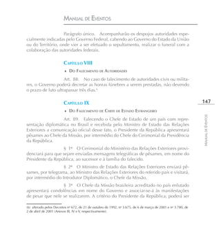 MANUAL DE EVENTOS

                    Parágrafo único. Acompanharão os despojos autoridades espe-
cialmente indicadas pelo Governo Federal, cabendo ao Governo do Estado da União
ou do Território, onde vier a ser efetuado o sepultamento, realizar o funeral com a
colaboração das autoridades federais.

                        CAPÍTULO VIII
                         ♦ DO FALECIMENTO DE AUTORIDADES

                    Art. 88. No caso de falecimento de autoridades civis ou milita-
res, o Governo poderá decretar as honras fúnebres a serem prestadas, não devendo
o prazo de luto ultrapassar três dias.6

                        CAPÍTULO IX                                                                            147
                         ♦ DO FALECIMENTO DE CHEFE DE ESTADO ESTRANGEIRO




                                                                                                               MANUAL DE EVENTOS
                  Art. 89. Falecendo o Chefe de Estado de um país com repre-
sentação diplomática no Brasil e recebida pelo Ministro de Estado das Relações
Exteriores a comunicação oficial desse fato, o Presidente da República apresentará
pêsames ao Chefe da Missão, por intermédio do Chefe do Cerimonial da Presidência
da República.
                  § 1º O Cerimonial do Ministério das Relações Exteriores provi-
denciará para que sejam enviadas mensagens telegráficas de pêsames, em nome do
Presidente da República, ao sucessor e à família do falecido.
                   § 2º O Ministro de Estado das Relações Exteriores enviará pê-
sames, por telegrama, ao Ministro das Relações Exteriores do referido país e visitará,
por intermédio do Introdutor Diplomático, o Chefe da Missão.
                  § 3º O Chefe da Missão brasileira acreditado no país enlutado
apresentará condolências em nome do Governo e associar-se-á às manifestações
de pesar que nele se realizarem. A critério do Presidente da República, poderá ser

(6) alterado pelos Decretos no 672, de 21 de outubro de 1992, no 3.675, de 6 de março de 2001 e no 3.780, de
2 de abril de 2001 (Anexos III, IV e V, respectivamente).
 