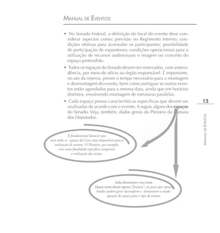 MANUAL DE EVENTOS

         • No Senado Federal, a definição do local do evento deve con-
          siderar aspectos como: previsão no Regimento Interno; con-
          dições efetivas para acomodar os participantes; possibilidade
          de participação de expositores; condições operacionais para a
          utilização de recursos audiovisuais e imagem ou conceito do
          espaço pretendido.
         • Todos os espaços do Senado devem ser reservados, com antece-
           dência, por meio de ofício ao órgão responsável. É importante,
           no ato da reserva, prever o tempo necessário para a montagem
           e desmontagem do evento, bem como averiguar se outros even-
           tos estão agendados para a mesma data, ainda que em horários
           distintos, envolvendo montagem de estruturas paralelas.
         • Cada espaço possui características específicas que devem ser                           13
          analisadas de acordo com o evento. A seguir, alguns dos espaços
          do Senado. Veja, também, dados gerais do Plenário da Câmara




                                                                                                 MANUAL DE EVENTOS
          dos Deputados.



            É fundamental destacar que
nem todos os espaços da Casa estão disponíveis para a
  realização de eventos. O Plenário, por exemplo,
     tem como finalidade específica comportar
               a realização das sessões.




                                                 Saiba dimensionar o seu evento.
                                Espaços vazios demais sugerem “fracasso”, ao passo que espaços
                                 lotados podem gerar desconforto e demonstrar a inade-
                                          quação do espaço para o tipo de evento.
 