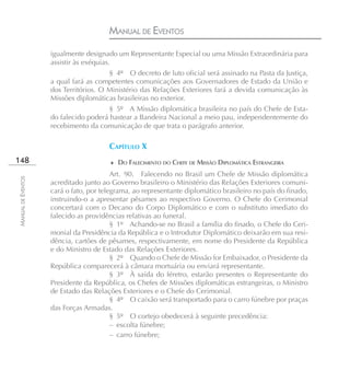 MANUAL DE EVENTOS
                    igualmente designado um Representante Especial ou uma Missão Extraordinária para
                    assistir às exéquias.
                                       § 4º O decreto de luto oficial será assinado na Pasta da Justiça,
                    a qual fará as competentes comunicações aos Governadores de Estado da União e
                    dos Territórios. O Ministério das Relações Exteriores fará a devida comunicação às
                    Missões diplomáticas brasileiras no exterior.
                                       § 5º A Missão diplomática brasileira no país do Chefe de Esta-
                    do falecido poderá hastear a Bandeira Nacional a meio pau, independentemente do
                    recebimento da comunicação de que trata o parágrafo anterior.

                                       CAPÍTULO X
148                                    ♦ DO FALECIMENTO DO CHEFE DE MISSÃO DIPLOMÁTICA ESTRANGEIRA
                                         Art. 90. Falecendo no Brasil um Chefe de Missão diplomática
MANUAL DE EVENTOS




                    acreditado junto ao Governo brasileiro o Ministério das Relações Exteriores comuni-
                    cará o fato, por telegrama, ao representante diplomático brasileiro no país do finado,
                    instruindo-o a apresentar pêsames ao respectivo Governo. O Chefe do Cerimonial
                    concertará com o Decano do Corpo Diplomático e com o substituto imediato do
                    falecido as providências relativas ao funeral.
                                         § 1º Achando-se no Brasil a família do finado, o Chefe do Ceri-
                    monial da Presidência da República e o Introdutor Diplomático deixarão em sua resi-
                    dência, cartões de pêsames, respectivamente, em nome do Presidente da República
                    e do Ministro de Estado das Relações Exteriores.
                                         § 2º Quando o Chefe de Missão for Embaixador, o Presidente da
                    República comparecerá à câmara mortuária ou enviará representante.
                                         § 3º À saída do féretro, estarão presentes o Representante do
                    Presidente da República, os Chefes de Missões diplomáticas estrangeiras, o Ministro
                    de Estado das Relações Exteriores e o Chefe do Cerimonial.
                                         § 4º O caixão será transportado para o carro fúnebre por praças
                    das Forças Armadas.
                                         § 5º O cortejo obedecerá à seguinte precedência:
                                         – escolta fúnebre;
                                         – carro fúnebre;
 