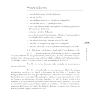 MANUAL DE EVENTOS

                      – carro do Ministro da religião do finado;
                      – carro da família;
                      – carro do Representante do Presidente da República;
                      – carro do Decano do Corpo Diplomático;
                      – carros dos Embaixadores estrangeiros acreditados perante o
                         Presidente da República;
                      – carros de Ministros de Estado;
                      – carros dos Enviados Extraordinários e Ministros Plenipotenciários
                         acreditados junto ao Governo brasileiro;
                      – carro do substituto do Chefe de Missão falecido;
                      – carro dos Encarregados de Negócios Estrangeiros;                    149
                      – carros do pessoal da Missão diplomática estrangeira enlutada.




                                                                                            MANUAL DE EVENTOS
                      § 6º O traje da cerimônia será fixado pelo Chefe do Cerimonial.
                      Art. 91. Quando o Chefe de Missão diplomática não for sepultado
no Brasil, o Ministro das Relações Exteriores, com anuência da família do finado, mandará
celebrar ofício religioso, para o qual serão convidados os Chefes de Missão diplomática
acreditados junto ao Governo brasileiro e altas autoridades da República.
                      Art. 92. As honras fúnebres serão prestadas de acordo com o
cerimonial militar.
                    Art. 93. Quando falecer, no exterior, um Chefe de Missão
diplomática acreditado no Brasil, o Presidente da República e o Ministro das
Relações Exteriores enviarão, por intermédio do Cerimonial do Ministério das Re-
lações Exteriores, mensagens telegráficas de pêsames, respectivamente, ao Chefe
de Estado e ao Ministro das Relações Exteriores do país do finado, e instruções
telegráficas ao representante diplomático nele acreditado para apresentar, em nome
do Governo brasileiro, condolências à família enlutada. O Introdutor Diplomático,
em nome do Ministro de Estado das Relações Exteriores, apresentará pêsames ao
Encarregado de Negócios do mesmo país.
 