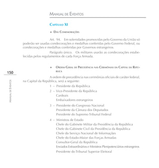 MANUAL DE EVENTOS

                                       CAPÍTULO XI
                                       ♦ DAS COMEMORAÇÕES

                                      Art. 94. Em solenidades promovidas pelo Governo da União só
                    poderão ser usadas condecorações e medalhas conferidas pelo Governo Federal, ou
                    condecorações e medalhas conferidas por Governos estrangeiros.
                                        Parágrafo único. Os militares usarão as condecorações estabe-
                    lecidas pelos regulamentos de cada Força Armada.


                                       ♦   ORDEM GERAL DE PRECEDÊNCIA NAS CERIMÔNIAS DA CAPITAL DA REPÚ-
                                           BLICA
150
                                      A ordem de precedência nas cerimônias oficiais de caráter federal,
                    na Capital da República, será a seguinte:
MANUAL DE EVENTOS




                                       1 – Presidente da República
                                       2 – Vice-Presidente da República
                                           Cardeais
                                           Embaixadores estrangeiros
                                       3 – Presidente do Congresso Nacional
                                           Presidente da Câmara dos Deputados
                                           Presidente do Supremo Tribunal Federal
                                       4 – Ministros de Estado
                                           Chefe do Gabinete Militar da Presidência da República
                                           Chefe do Gabinete Civil da Presidência da República
                                           Chefe do Serviço Nacional de Informações
                                           Chefe do Estado-Maior das Forças Armadas
                                           Consultor-Geral da República
                                           Enviados Extraordinários e Ministros Plenipotenciários estrangeiros
                                            Presidente do Tribunal Superior Eleitoral
 