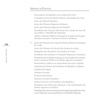 MANUAL DE EVENTOS
                        Procuradores da República nos Estados da União
                        Consultores Gerais do Distrito Federal e dos Estados da União
                        Juízes do Tribunal Marítimo
                        Juízes dos Tribunais Regionais Eleitorais
                        Juízes dos Tribunais Regionais do Trabalho
                        Presidentes das Câmaras Municipais das cidades de mais de
                        um milhão (1.000.000) de habitantes
                        Adidos e Adjuntos Militares estrangeiros (Capitães-de-Fragata,
                        Tenentes-Coronéis e Tenentes-Coronéis-Aviadores)

                    9 – Juízes dos Tribunais de Contas do Distrito Federal e dos Estados
156                     da União
                        Juízes dos Tribunais de Alçada dos Estados da União
MANUAL DE EVENTOS




                        Delegados dos Ministérios nos Estados da União
                        Presidentes dos Institutos e Fundações Regionais e Estaduais
                        Presidentes das Entidades Autárquicas, Sociedades de Economia
                        Mista e Empresas Públicas de âmbito regional ou estadual
                        Monsenhores católicos ou equivalentes de outras religiões
                        Ajudantes-de-Ordem do Presidente da República (Majores)
                        Capitães-de-Fragata
                        Tenentes-Coronéis
                        Primeiros Secretários
                        Tenentes-Coronéis-Aviadores
                        Chefes de Serviço da Presidência da República
                        Presidentes das Federações Patronais e de Trabalhadores de
                        âmbito regional ou estadual
                        Presidentes das Câmaras Municipais das Capitais dos Estados da União
                        e das cidades de mais de quinhentos mil (500.000) habitantes
 
