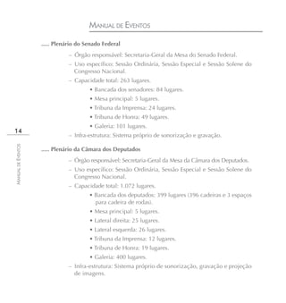 MANUAL DE EVENTOS
                    ..... Plenário do Senado Federal
                               – Órgão responsável: Secretaria-Geral da Mesa do Senado Federal.
                               – Uso específico: Sessão Ordinária, Sessão Especial e Sessão Solene do
                                 Congresso Nacional.
                               – Capacidade total: 263 lugares.
                                       • Bancada dos senadores: 84 lugares.
                                       • Mesa principal: 5 lugares.
                                       • Tribuna da Imprensa: 24 lugares.
                                       • Tribuna de Honra: 49 lugares.
                                       • Galeria: 101 lugares.
14
                               – Infra-estrutura: Sistema próprio de sonorização e gravação.
MANUAL DE EVENTOS




                    ..... Plenário da Câmara dos Deputados
                               – Órgão responsável: Secretaria-Geral da Mesa da Câmara dos Deputados.
                               – Uso específico: Sessão Ordinária, Sessão Especial e Sessão Solene do
                                 Congresso Nacional.
                               – Capacidade total: 1.072 lugares.
                                       • Bancada dos deputados: 399 lugares (396 cadeiras e 3 espaços
                                         para cadeira de rodas).
                                       • Mesa principal: 5 lugares.
                                       • Lateral direita: 25 lugares.
                                       • Lateral esquerda: 26 lugares.
                                       • Tribuna da Imprensa: 12 lugares.
                                       • Tribuna de Honra: 19 lugares.
                                       • Galeria: 400 lugares.
                               – Infra-estrutura: Sistema próprio de sonorização, gravação e projeção
                                 de imagens.
 