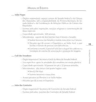 MANUAL DE EVENTOS

..... Salão Negro
           – Órgãos responsáveis: espaço comum do Senado Federal e da Câmara
             dos Deputados, sob a responsabilidade da Primeira-Secretaria do Se-
             nado Federal e da Coordenação de Relações Públicas da Câmara dos
             Deputados.
           – Eventos indicados: exposições, serviços religiosos e comemorações de
             datas especiais.
           – Capacidade aproximada: 600 pessoas.
           – Infra-estrutura: suporte de dois balcões fixos (Câmara e Senado).
                    • Toalete feminino (no Senado) e toalete masculino (na Câmara).
                    • Elevador que dá acesso à Chapelaria e ao Salão Azul, o que
                                                                                           15
                      facilita o trânsito de pessoas com deficiências.
                    • Conforme o evento, é possível solicitar o aluguel de cadeiras e a




                                                                                          MANUAL DE EVENTOS
                      instalação de sistema de sonorização e projeção de imagens.

..... Café dos Senadores
           – Órgão responsável: Secretaria-Geral da Mesa do Senado Federal.
           – Uso específico: apoio às atividades dos senadores em sessão plenária.
           – Capacidade aproximada: 50 pessoas em pé e 32 pessoas sentadas.
           – Infra-estrutura: oito mesas com quatro lugares cada.
                    • Serviço de copa.
                    • Toaletes feminino e masculino.
           – Acesso privativo ao Plenário e ao Salão Nobre.
           – Elevador que dá acesso à Chapelaria.

..... Salas das Comissões
           – Órgão responsável: Secretaria de Comissões do Senado Federal.
           – Eventos indicados: reuniões das Comissões do Senado Federal.
 