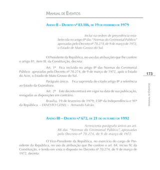 MANUAL DE EVENTOS

                   ANEXO II – DECRETO Nº 83.186, DE 19 DE FEVEREIRO DE 1979

                                                Inclui na ordem de precedência esta-
                            belecida no artigo 8º das “Normas do Cerimonial Público”
                            aprovadas pelo Decreto nº 70.274, de 9 de março de 1972,
                            o Estado de Mato Grosso do Sul.

                     O Presidente da República, no uso das atribuições que lhe confere
o artigo 81, item III, da Constituição, decreta:
                   Art. 1º Fica incluído no artigo 8º das Normas do Cerimonial
Público aprovadas pelo Decreto nº 70.274, de 9 de março de 1972, após o Estado
do Acre, o Estado de Mato Grosso do Sul.
                                                                                         173
                 Parágrafo único. Fica suprimida do citado artigo 8º a referência




                                                                                         MANUAL DE EVENTOS
ao Estado da Guanabara.
                  Art. 2º Este decreto entrará em vigor na data de sua publicação,
revogadas as disposições em contrário.
                  Brasília, 19 de fevereiro de 1979; 158º da Independência e 91º
da República. – ERNESTO GEISEL – Armando Falcão.



                   ANEXO III – DECRETO Nº 672, DE 21 DE OUTUBRO DE 1992
                                             Acrescenta parágrafo único ao art.
                            88 das “Normas do Cerimonial Público”, aprovadas
                            pelo Decreto nº 70.274, de 9 de março de 1972.

                   O Vice-Presidente da República, no exercício do cargo de Pre-
sidente da República, no uso da atribuição que lhe confere o art. 84, inciso IV, da
Constituição, e tendo em vista o disposto no Decreto nº 70.274, de 9 de março de
1972, decreta:
 