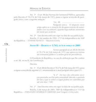 MANUAL DE EVENTOS
                                       Art. 1º O art. 88 das Normas do Cerimonial Público, aprovadas
                    pelo Decreto nº 70.274, de 9 de março de 1972, passa a vigorar acrescido de pará-
                    grafo único, com a seguinte redação:
                                                                     “Art. 88. ........................................
                                                                     Parágrafo único. O disposto neste
                                               artigo aplica-se à situação de desaparecimento de autori-
                                               dades civis ou militares, quando haja indícios veementes
                                               de morte por acidente.
                                      Art. 2º Este decreto entra em vigor na data de sua publicação.
                                      Brasília, 21 de outubro de 1992; 171º da Independência de 104º
                    da República. – ITAMAR FRANCO – Maurício Corrêa.
174
                                          ANEXO IV – DECRETO No 3.765, DE 6 DE MARÇO DE 2001
MANUAL DE EVENTOS




                                                                       Acresce parágrafo ao art. 88 do Decreto
                                                    no 70.274, de 9 de março de 1972, que aprova as normas
                                                    do cerimonial público e a ordem geral de precedência.
                                          O Presidente da República, no uso da atribuição que lhe confere
                    o art. 84, inciso IV, da Constituição,
                                          Decreta:
                                         Art. 1o O art. 88 do Decreto no 70.274, de 9 de março de 1972, passa
                    a vigorar acrescido do seguinte § 2o, renumerando-se o atual parágrafo único para § 1o:

                                                                         “§ 2º Em face dos relevantes servi-
                                                    ços prestados ao País pela autoridade falecida, o período
                                                    de luto a que se refere o caput poderá ser estendido por
                                                    até sete dias.” (NR)

                                          Art. 2º    Este Decreto entra em vigor na data de sua publicação.
                                     Brasília, 6 de março de 2001; 180o da Independência e 113o da
                    República. – FERNANDO HENRIQUE CARDOSO, José Gregori e Celso Lafer.
 