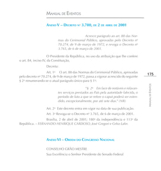 MANUAL DE EVENTOS

                   ANEXO V – DECRETO No 3.780, DE 2 DE ABRIL DE 2001

                                             Acresce parágrafo ao art. 88 das Nor-
                           mas do Cerimonial Público, aprovadas pelo Decreto no
                           70.274, de 9 de março de 1972, e revoga o Decreto no
                           3.765, de 6 de março de 2001.

                      O Presidente da República, no uso da atribuição que lhe confere
o art. 84, inciso IV, da Constituição,
                   Decreta:
                   Art. 1o O art. 88 das Normas do Cerimonial Público, aprovadas
                                                                                        175
pelo decreto no 70.274, de 9 de março de 1972, passa a vigorar acrescido do seguinte
§ 2o renumerando-se o atual parágrafo único para § 1o:




                                                                                        MANUAL DE EVENTOS
                                               “§ 2o Em face de notáveis e relavan-
                           tes serviços prestados ao País pela autoridade falecida, o
                           período de luto a que se refere o caput poderá ser esten-
                           dido, excepcionalmente, por até sete dias.” (NR)

                   Art. 2o Este decreto entra em vigor na data de sua publicação.
                   Art. 3o Revoga-se o Decreto no 3.765, de 6 de março de 2001.
                 Brasília, 2 de abril de 2001; 180o da independência e 113o da
República. – FERNANDO HENRIQUE CARDOSO, José Gregori e Celso Lafer.



                   ANEXO VI – ORDEM DO CONGRESSO NACIONAL

                   CONSELHO GRÃO MESTRE
                   Sua Excelência o Senhor Presidente do Senado Federal
 
