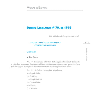 MANUAL DE EVENTOS




                   DECRETO L EGISLATIVO N° 70, DE 1972

                                               Cria a Ordem do Congresso Nacional.


                       ATO DA CRIAÇÃO DA ORDEM DO                                       177
                           CONGRESSO NACIONAL




                                                                                        MANUAL DE EVENTOS
                   CAPÍTULO I

                   ♦ DOS GRAUS

                   Art. 1º Fica criada a Ordem do Congresso Nacional, destinada
a galardoar as pessoas físicas ou jurídicas, nacionais ou estrangeiras, que se tenham
tornado dignas do especial reconhecimento do Poder Legislativo do Brasil.
                   Art. 2º   A Ordem constará de seis classes:
                   a) Grande Colar;
                   b) Grã-Cruz;
                   c) Grande Oficial;
                   d) Comendador;
                   e) Oficial;
                   f) Cavaleiro.
 