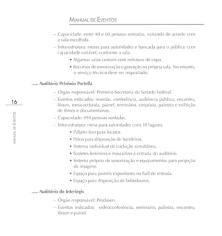 MANUAL DE EVENTOS
                               – Capacidade: entre 40 e 60 pessoas sentadas, variando de acordo com
                                 a sala escolhida.
                               – Infra-estrutura: mesas para autoridades e bancada para o público com
                                 capacidade variável, conforme a sala.
                                        • Algumas salas contam com estrutura de copa.
                                        • Recursos de sonorização e gravação na própria sala. No entanto,
                                          o serviço técnico deve ser requisitado.

                    ..... Auditório Petrônio Portella
                               – Órgão responsável: Primeira-Secretaria do Senado Federal.
                               – Eventos indicados: reunião, conferência, audiência pública, encontro,
16
                                 fórum, mesa-redonda, painel, seminário, simpósio, palestra e exibição
                                 de filmes e documentários.
MANUAL DE EVENTOS




                               – Capacidade: 494 pessoas sentadas.
                               – Infra-estrutura: mesa para autoridades com 10 lugares.
                                        • Púlpito fixo para locutor.
                                        • Palco para disposição de bandeiras.
                                        • Sistema individual de tradução simultânea.
                                        • Toaletes feminino e masculino à entrada do auditório.
                                        • Sistema próprio de sonorização e equipamentos para projeção
                                          de imagens.
                                        • Espaço para painéis expositores no hall de entrada.
                                        • Espaço para disposição de bebedouros.

                    ..... Auditório do Interlegis
                               – Órgão responsável: Prodasen.
                               – Eventos indicados: videoconferência, seminário, palestra, encontro,
                                 fórum e painel.
 