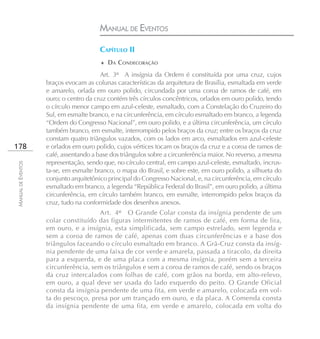MANUAL DE EVENTOS

                                        CAPÍTULO II
                                        ♦ DA CONDECORAÇÃO

                                        Art. 3º A insígnia da Ordem é constituída por uma cruz, cujos
                    braços evocam as colunas características da arquitetura de Brasília, esmaltada em verde
                    e amarelo, orlada em ouro polido, circundada por uma coroa de ramos de café, em
                    ouro; o centro da cruz contém três círculos concêntricos, orlados em ouro polido, tendo
                    o círculo menor campo em azul-celeste, esmaltado, com a Constelação do Cruzeiro do
                    Sul, em esmalte branco, e na circunferência, em círculo esmaltado em branco, a legenda
                    “Ordem do Congresso Nacional”, em ouro polido, e a última circunferência, um círculo
                    também branco, em esmalte, interrompido pelos braços da cruz; entre os braços da cruz
                    constam quatro triângulos vazados, com os lados em arco, esmaltados em azul-celeste
178                 e orlados em ouro polido, cujos vértices tocam os braços da cruz e a coroa de ramos de
                    café, assentando a base dos triângulos sobre a circunferência maior. No reverso, a mesma
                    representação, sendo que, no círculo central, em campo azul-celeste, esmaltado, incrus-
MANUAL DE EVENTOS




                    ta-se, em esmalte branco, o mapa do Brasil, e sobre este, em ouro polido, a silhueta do
                    conjunto arquitetônico principal do Congresso Nacional, e, na circunferência, em círculo
                    esmaltado em branco, a legenda “República Federal do Brasil”, em ouro polido, a última
                    circunferência, em círculo também branco, em esmalte, interrompido pelos braços da
                    cruz, tudo na conformidade dos desenhos anexos.
                                      Art. 4º O Grande Colar consta da insígnia pendente de um
                    colar constituído das figuras intermitentes de ramos de café, em forma de lira,
                    em ouro, e a insígnia, esta simplificada, sem campo estrelado, sem legenda e
                    sem a coroa de ramos de café, apenas com duas circunferências e a base dos
                    triângulos faceando o círculo esmaltado em branco. A Grã-Cruz consta da insíg-
                    nia pendente de uma faixa de cor verde e amarela, passada a tiracolo, da direita
                    para a esquerda, e de uma placa com a mesma insígnia, porém sem a terceira
                    circunferência, sem os triângulos e sem a coroa de ramos de café, sendo os braços
                    da cruz intercalados com folhas de café, com grãos na borda, em alto-relevo,
                    em ouro, a qual deve ser usada do lado esquerdo do peito. O Grande Oficial
                    consta da insígnia pendente de uma fita, em verde e amarelo, colocada em vol-
                    ta do pescoço, presa por um trançado em ouro, e da placa. A Comenda consta
                    da insígnia pendente de uma fita, em verde e amarelo, colocada em volta do
 