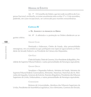 MANUAL DE EVENTOS
                                       Art. 7º O Conselho da Ordem, que tem sede no edifício do Con-
                    gresso Nacional, em Brasília, se reúne anualmente entre os dias 1º° e 15 de novembro,
                    podendo, em casos excepcionais, ser convocado para reuniões extraordinárias.



                                        CAPÍTULO IV
                                        ♦ DA ADMISSÃO E DA PROMOÇÃO DA ORDEM

                                        Art. 8º A admissão e a promoção na Ordem obedecem ao se-
                    guinte critério:

180                                     GRANDE COLAR

                                        Destinado a Soberanos, Chefes de Estado, altas personalidades
MANUAL DE EVENTOS




                    estrangeiras, em circunstâncias que justifiquem esse especial agraciamento ao Presi-
                    dente do Senado Federal e ao Presidente da Câmara dos Deputados;

                                        GRÃ-CRUZ

                                       Chefe de Estado, Chefe de Governo, Vice-Presidente da República, Pre-
                    sidente do Supremo Tribunal Federal, e outras personalidades de hierarquia equivalente;

                                        GRANDE OFICIAL

                                        Senadores e Deputados Federais, Ministros de Estado, Ministros do
                    Supremo Tribunal Federal, Governadores, Almirantes, Marechais, Marechais-do-Ar, Almi-
                    rantes-de-Esquadra, Generais-de-Exército, Tenentes-Brigadeiros, Presidentes dos Tribunais
                    Superiores da União, Embaixadores, e outras personalidades de hierarquia equivalente;

                                        COMENDADOR
                                       Reitores de Universidades, Membros dos Tribunais Superiores da
                    União, Presidentes de Assembléias Legislativas, Vice-Almirantes, Generais-de-Divisão,
 