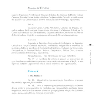 MANUAL DE EVENTOS

Majores-Brigadeiros, Presidentes de Tribunais de Justiça dos Estados e do Distrito Federal,
Cientistas, Enviados Extraordinários e Ministros Plenipotenciários, Secretários dos Governos
dos Estados e do Distrito Federal, e outras personalidades de hierarquia equivalente;

                     OFICIAL
                   Cônsules-Gerais, Contra-Almirantes, Generais-de-Brigada, Bri-
gadeiros-do-Ar, Professores de Universidade, Membros dos Tribunais de Justiça e de
Contas dos Estados e do Distrito Federal, Deputados Estaduais, Primeiros-Secretários
de Embaixada ou Legação, e outras personalidades de hierarquia equivalente;

                     CAVALEIRO
                  Segundos e Terceiros-Secretários de Embaixada ou Legação,
Oficiais das Forças Armadas, Escritores, Professores, Magistrados e Membros do                 181
Ministério Público, Membros de Associações Científicas, Culturais ou Comerciais,
Funcionários do Serviço Público, Artistas, Desportistas, Adidos Civis, e outras




                                                                                               MANUAL DE EVENTOS
personalidades de hierarquia equivalente.
                     Parágrafo único.    Não há limitação de vagas na Ordem.
                   Art. 9º Os membros da Ordem só podem ser promovidos ao
grau imediato quando tiverem prestado novos e relevantes serviços à Nação, e, em
especial, ao Poder Legislativo do Brasil, após o interstício de 4 (quatro) anos.


                     CAPÍTULO V
                     ♦ DAS PROPOSTAS

                  Art. 10. São privativas dos membros do Conselho as propostas
de admissão e promoção na Ordem.
                    Art. 11. Todas as propostas para admissão e promoção na Ordem
devem conter o nome completo do candidato, sua nacionalidade, profissão, dados
biográficos, indicação dos serviços prestados, grau proposto e relação das condeco-
rações que possuir, além do nome do proponente.
 