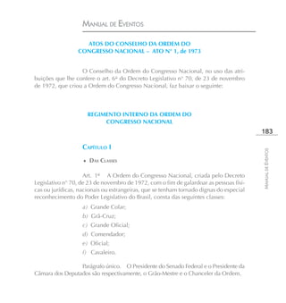 MANUAL DE EVENTOS

                   ATOS DO CONSELHO DA ORDEM DO
                 CONGRESSO NACIONAL – ATO N° 1, de 1973


                  O Conselho da Ordem do Congresso Nacional, no uso das atri-
buições que lhe confere o art. 6° do Decreto Legislativo n° 70, de 23 de novembro
de 1972, que criou a Ordem do Congresso Nacional, faz baixar o seguinte:



                     REGIMENTO INTERNO DA ORDEM DO
                          CONGRESSO NACIONAL
                                                                                        183

                   CAPÍTULO I




                                                                                        MANUAL DE EVENTOS
                   ♦ DAS CLASSES


                    Art. 1º A Ordem do Congresso Nacional, criada pelo Decreto
Legislativo n° 70, de 23 de novembro de 1972, com o fim de galardoar as pessoas físi-
cas ou jurídicas, nacionais ou estrangeiras, que se tenham tornado dignas do especial
reconhecimento do Poder Legislativo do Brasil, consta das seguintes classes:
                   a) Grande Colar;
                   b) Grã-Cruz;
                   c) Grande Oficial;
                   d) Comendador;
                   e) Oficial;
                   f) Cavaleiro.

                 Parágrafo único. O Presidente do Senado Federal e o Presidente da
Câmara dos Deputados são respectivamente, o Grão-Mestre e o Chanceler da Ordem.
 