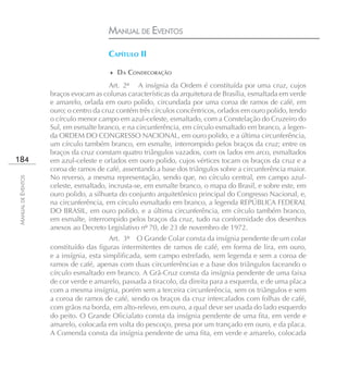 MANUAL DE EVENTOS

                                       CAPÍTULO II

                                        ♦ DA CONDECORAÇÃO

                                        Art. 2º A insígnia da Ordem é constituída por uma cruz, cujos
                    braços evocam as colunas características da arquitetura de Brasília, esmaltada em verde
                    e amarelo, orlada em ouro polido, circundada por uma coroa de ramos de café, em
                    ouro; o centro da cruz contém três círculos concêntricos, orlados em ouro polido, tendo
                    o círculo menor campo em azul-celeste, esmaltado, com a Constelação do Cruzeiro do
                    Sul, em esmalte branco, e na circunferência, em círculo esmaltado em branco, a legen-
                    da ORDEM DO CONGRESSO NACIONAL, em ouro polido, e a última circunferência,
                    um círculo também branco, em esmalte, interrompido pelos braços da cruz; entre os
                    braços da cruz constam quatro triângulos vazados, com os lados em arco, esmaltados
184                 em azul-celeste e orlados em ouro polido, cujos vértices tocam os braços da cruz e a
                    coroa de ramos de café, assentando a base dos triângulos sobre a circunferência maior.
                    No reverso, a mesma representação, sendo que, no círculo central, em campo azul-
MANUAL DE EVENTOS




                    celeste, esmaltado, incrusta-se, em esmalte branco, o mapa do Brasil, e sobre este, em
                    ouro polido, a silhueta do conjunto arquitetônico principal do Congresso Nacional, e,
                    na circunferência, em círculo esmaltado em branco, a legenda REPÚBLICA FEDERAL
                    DO BRASIL, em ouro polido, e a última circunferência, em círculo também branco,
                    em esmalte, interrompido pelos braços da cruz, tudo na conformidade dos desenhos
                    anexos ao Decreto Legislativo nº 70, de 23 de novembro de 1972.
                                         Art. 3º O Grande Colar consta da insígnia pendente de um colar
                    constituído das figuras intermitentes de ramos de café, em forma de lira, em ouro,
                    e a insígnia, esta simplificada, sem campo estrelado, sem legenda e sem a coroa de
                    ramos de café, apenas com duas circunferências e a base dos triângulos faceando o
                    círculo esmaltado em branco. A Grã-Cruz consta da insígnia pendente de uma faixa
                    de cor verde e amarelo, passada a tiracolo, da direita para a esquerda, e de uma placa
                    com a mesma insígnia, porém sem a terceira circunferência, sem os triângulos e sem
                    a coroa de ramos de café, sendo os braços da cruz intercalados com folhas de café,
                    com grãos na borda, em alto-relevo, em ouro, a qual deve ser usada do lado esquerdo
                    do peito. O Grande Oficialato consta da insígnia pendente de uma fita, em verde e
                    amarelo, colocada em volta do pescoço, presa por um trançado em ouro, e da placa.
                    A Comenda consta da insígnia pendente de uma fita, em verde e amarelo, colocada
 