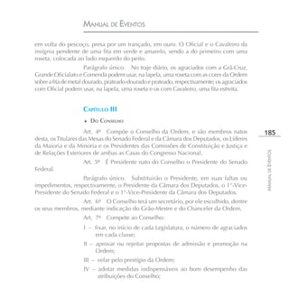 MANUAL DE EVENTOS

em volta do pescoço, presa por um trançado, em ouro. O Oficial e o Cavaleiro da
insígnia pendente de uma fita em verde e amarelo, sendo a do primeiro com uma
roseta, colocada ao lado esquerdo do peito.
                       Parágrafo único. No traje diário, os agraciados com a Grã-Cruz,
Grande Oficialato e Comenda podem usar, na lapela, uma roseta com as cores da Ordem
sobre a fita de metal dourado, prateado-dourado e prateado, respectivamente; os agraciados
com Oficial podem usar, na lapela, uma roseta e os com Cavaleiro, uma fita estreita.


                    CAPÍTULO III
                    ♦ DO CONSELHO

                      Art. 4º Compõe o Conselho da Ordem, e são membros natos                185
desta, os Titulares das Mesas do Senado Federal e da Câmara dos Deputados, os Líderes
da Maioria e da Minoria e os Presidentes das Comissões de Constituição e Justiça e
de Relações Exteriores de ambas as Casas do Congresso Nacional.




                                                                                             MANUAL DE EVENTOS
                    Art. 5º É Presidente nato do Conselho o Presidente do Senado
Federal.
                  Parágrafo único. Substituirão o Presidente, em suas faltas ou
impedimentos, respectivamente, o Presidente da Câmara dos Deputados, o 1°-Vice-
Presidente do Senado Federal e o 1°-Vice-Presidente da Câmara dos Deputados.
                 Art. 6º O Conselho terá um secretário, por ele escolhido, dentre
os seus membros, mediante indicação do Grão-Mestre e do Chanceler da Ordem.
                    Art. 7º Compete ao Conselho:
                    I – fixar, no início de cada Legislatura, o número de agraciados
                        em cada classe;
                    II – aprovar ou rejeitar propostas de admissão e promoção na
                         Ordem;
                    III – velar pelo prestígio da Ordem;
                    IV – adotar medidas indispensáveis ao bom desempenho das
                         atribuições do Conselho;
 