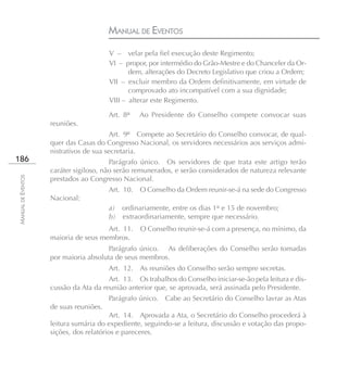 MANUAL DE EVENTOS
                                        V – velar pela fiel execução deste Regimento;
                                        VI – propor, por intermédio do Grão-Mestre e do Chanceler da Or-
                                               dem, alterações do Decreto Legislativo que criou a Ordem;
                                        VII – excluir membro da Ordem definitivamente, em virtude de
                                               comprovado ato incompatível com a sua dignidade;
                                        VIII – alterar este Regimento.

                                        Art. 8º   Ao Presidente do Conselho compete convocar suas
                    reuniões.
                                         Art. 9º Compete ao Secretário do Conselho convocar, de qual-
                    quer das Casas do Congresso Nacional, os servidores necessários aos serviços admi-
                    nistrativos de sua secretaria.
186                                     Parágrafo único. Os servidores de que trata este artigo terão
                    caráter sigiloso, não serão remunerados, e serão considerados de natureza relevante
MANUAL DE EVENTOS




                    prestados ao Congresso Nacional.
                                        Art. 10. O Conselho da Ordem reunir-se-á na sede do Congresso
                    Nacional:
                                        a) ordinariamente, entre os dias 1° e 15 de novembro;
                                        b) extraordinariamente, sempre que necessário.
                                      Art. 11.    O Conselho reunir-se-á com a presença, no mínimo, da
                    maioria de seus membros.
                                       Parágrafo único. As deliberações do Conselho serão tomadas
                    por maioria absoluta de seus membros.
                                        Art. 12. As reuniões do Conselho serão sempre secretas.
                                       Art. 13. Os trabalhos do Conselho iniciar-se-ão pela leitura e dis-
                    cussão da Ata da reunião anterior que, se aprovada, será assinada pelo Presidente.
                                        Parágrafo único.   Cabe ao Secretário do Conselho lavrar as Atas
                    de suas reuniões.
                                        Art. 14. Aprovada a Ata, o Secretário do Conselho procederá à
                    leitura sumária do expediente, seguindo-se a leitura, discussão e votação das propo-
                    sições, dos relatórios e pareceres.
 