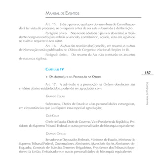 MANUAL DE EVENTOS

                    Art. 15. Lido o parecer, qualquer dos membros do Conselho po-
derá ter vista do processo, se o requerer antes de ser este submetido à deliberação.
                   Parágrafo único. Não sendo adotado o parecer do relator, o Presi-
dente designará outro para relatar o vencido, constituindo, aquele, voto em separado
se assim o requerer o seu autor.
                Art. 16. As Atas das reuniões do Conselho, em resumo, e os Atos
de Nomeação serão publicados no Diário do Congresso Nacional (Seções I e II).
                    Parágrafo único. Do resumo da Ata não constarão os assuntos
de natureza sigilosa.


                    CAPÍTULO IV
                                                                                           187
                    ♦ DA ADMISSÃO E DA PROMOÇÃO NA ORDEM




                                                                                           MANUAL DE EVENTOS
                    Art. 17. A admissão e a promoção na Ordem obedecem aos
critérios abaixo estabelecidos, podendo ser agraciados com:

                    GRANDE COLAR

                  Soberanos, Chefes de Estado e altas personalidades estrangeiras,
em circunstâncias que justifiquem essa especial agraciação;

                    GRÃ-CRUZ
                   Chefe de Estado, Chefe de Governo, Vice-Presidente da República, Pre-
sidente do Supremo Tribunal Federal, e outras personalidades de hierarquia equivalente;

                    GRANDE OFICIAL
                   Senadores e Deputados Federais, Ministros de Estado, Ministros do
Supremo Tribunal Federal, Governadores, Almirantes, Marechais-do-Ar, Almirantes-de-
Esquadra, Generais-de-Exército, Tenentes-Brigadeiros, Presidentes dos Tribunais Supe-
riores da União, Embaixadores e outras personalidades de hierarquia equivalente;
 