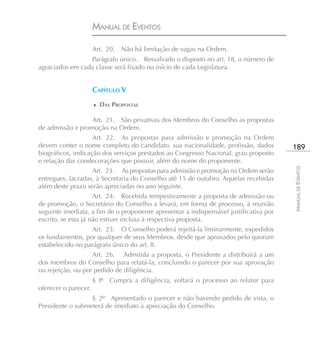 MANUAL DE EVENTOS

                      Art. 20.   Não há limitação de vagas na Ordem.
                 Parágrafo único. Ressalvado o disposto no art. 18, o número de
agraciados em cada classe será fixado no início de cada Legislatura.


                      CAPÍTULO V
                      ♦ DAS PROPOSTAS

                  Art. 21. São privativas dos Membros do Conselho as propostas
de admissão e promoção na Ordem.
                    Art. 22. As propostas para admissão e promoção na Ordem
devem conter o nome completo do candidato, sua nacionalidade, profissão, dados          189
biográficos, indicação dos serviços prestados ao Congresso Nacional, grau proposto
e relação das condecorações que possuir, além do nome do proponente.




                                                                                        MANUAL DE EVENTOS
                   Art. 23. As propostas para admissão e promoção na Ordem serão
entregues, lacradas, à Secretaria do Conselho até 15 de outubro. Aquelas recebidas
além deste prazo serão apreciadas no ano seguinte.
                     Art. 24. Recebida tempestivamente a proposta de admissão ou
de promoção, o Secretário do Conselho a levará, em forma de processo, à reunião
seguinte imediata, a fim de o proponente apresentar a indispensável justificativa por
escrito, se esta já não estiver inclusa à respectiva proposta.
                  Art. 25. O Conselho poderá rejeitá-la liminarmente, expedidos
os fundamentos, por qualquer de seus Membros, desde que aprovados pelo quorum
estabelecido no parágrafo único do art. II.
                   Art. 26. Admitida a proposta, o Presidente a distribuirá a um
dos membros do Conselho para relatá-la, concluindo o parecer por sua aprovação
ou rejeição, ou por pedido de diligência.
                      § Iº   Cumpra a diligência, voltará o processo ao relator para
oferecer o parecer.
                  § 2º Apresentado o parecer e não havendo pedido de vista, o
Presidente o submeterá de imediato à apreciação do Conselho.
 