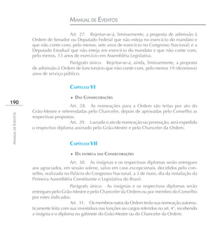 MANUAL DE EVENTOS
                                     Art. 27. Rejeitar-se-á, liminarmente, a proposta de admissão à
                    Ordem de Senador ou Deputado Federal que não esteja no exercício do mandato e
                    que não conte com, pelo menos, sete anos de exercício no Congresso Nacional; e a
                    Deputado Estadual que não esteja em exercício do mandato e que não conte com,
                    pelo menos, 13 anos de exercício em Assembléia Legislativa.
                                      Parágrafo único. Rejeitar-se-á, ainda, liminarmente, a proposta
                    de admissão à Ordem de funcionário que não conte com, pelo menos 19 (dezenove)
                    anos de serviço público.


                                        CAPÍTULO VI
                                        ♦ DAS CONDECORAÇÕES
190
                                       Art. 28. As nomeações para a Ordem são feitas por ato do
                    Grão-Mestre e referendadas pelo Chanceler, depois de aprovadas pelo Conselho as
MANUAL DE EVENTOS




                    respectivas propostas.
                                       Art. 29. Lavrado o ato de nomeação ou promoção, será expedido
                    o respectivo diploma assinado pelo Grão-Mestre e pelo Chanceler da Ordem.


                                        CAPÍTULO VII
                                        ♦ DA ENTREGA DAS CONDECORAÇÕES

                                        Art. 30. As insígnias e os respectivos diplomas serão entregues
                    aos agraciados, em sessão solene, salvo em caso excepcionais, decididos pelo con-
                    selho, realizada no Palácio do Congresso Nacional, a 3 de maio, dia da instalação da
                    Primeira Assembléia Constituinte e Legislativa do Brasil.
                                         Parágrafo único. As insígnias e os respectivos diplomas serão
                    entregues pelo Grão-Mestre e pelo Chanceler da Ordem ou por membro do Conselho
                    por estes indicados.
                                         Art. 31. Os membros natos da Ordem terão sua nomeação automa-
                    ticamente feita com sua investidura nas funções ou cargos referidos no art. 4°, recebendo
                    a insígnia e o diploma no gabinete do Grão-Mestre ou do Chanceler da Ordem.
 
